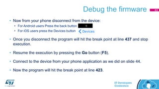 Debug the firmware
• Now from your phone disconnect from the device:
• For Android users Press the back button
• For iOS users press the Devices button
• Once you disconnect the program will hit the break point at line 437 and stop
execution.
• Resume the execution by pressing the Go button (F5).
• Connect to the device from your phone application as we did on slide 44.
• Now the program will hit the break point at line 423.
63
 