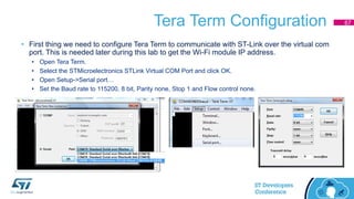 Tera Term Configuration
• First thing we need to configure Tera Term to communicate with ST-Link over the virtual com
port. This is needed later during this lab to get the Wi-Fi module IP address.
• Open Tera Term.
• Select the STMicroelectronics STLink Virtual COM Port and click OK.
• Open Setup->Serial port…
• Set the Baud rate to 115200, 8 bit, Parity none, Stop 1 and Flow control none.
67
 