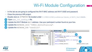 Wi-Fi Module Configuration
• In this lab we are going to configured the Wi-Fi MAC address and Wi-Fi SSID and password.
• Close the previous IAR project.
• Double click on file located under C:STM32IoTDKCloudSeminarHands_onWIFI_TestEWARM.
1. Open aws_iot_config.h file.
2. Update the Wi-Fi Module MAC0 address. Use your participant number found on your box.
3. Update the NETWORK_SSID “STM32_DevConTraining”.
4. Update the NETWORK_PSK “stm32iot”.
68
1
2
3
4
1
2
3
4
 