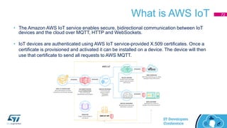 What is AWS IoT
• The Amazon AWS IoT service enables secure, bidirectional communication between IoT
devices and the cloud over MQTT, HTTP and WebSockets.
• IoT devices are authenticated using AWS IoT service-provided X.509 certificates. Once a
certificate is provisioned and activated it can be installed on a device. The device will then
use that certificate to send all requests to AWS MQTT.
72
 
