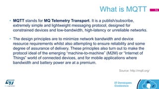 What is MQTT
• MQTT stands for MQ Telemetry Transport. It is a publish/subscribe,
extremely simple and lightweight messaging protocol, designed for
constrained devices and low-bandwidth, high-latency or unreliable networks.
• The design principles are to minimize network bandwidth and device
resource requirements whilst also attempting to ensure reliability and some
degree of assurance of delivery. These principles also turn out to make the
protocol ideal of the emerging “machine-to-machine” (M2M) or “Internet of
Things” world of connected devices, and for mobile applications where
bandwidth and battery power are at a premium.
Source: http://mqtt.org/
74
 
