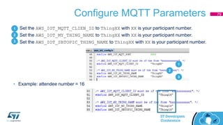 Configure MQTT Parameters
1. Set the AWS_IOT_MQTT_CLIEN_ID to ThingXX with XX is your participant number.
2. Set the AWS_IOT_MY_THING_NAME to ThingXX with XX is your participant number.
3. Set the AWS_IOT_SBTOPIC_THING_NAME to ThingXX with XX is your participant number.
• Example: attendee number = 16
79
1
2
3
1
2
3
 