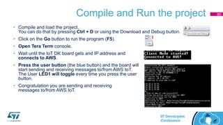 Compile and Run the project
• Compile and load the project.
You can do that by pressing Ctrl + D or using the Download and Debug button.
• Click on the Go button to run the program (F5).
• Open Tera Term console.
• Wait until the IoT DK board gets and IP address and
connects to AWS.
• Press the user button (the blue button) and the board will
start sending and receiving messages to/from AWS IoT.
The User LED1 will toggle every time you press the user
button.
• Congratulation you are sending and receiving
messages to/from AWS IoT.
80
 