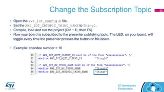 Change the Subscription Topic
• Open the aws_iot_config.h file.
• Set the AWS_IOT_SBTOPIC_THING_NAME to Thing0.
• Compile, load and run the project (Ctrl + D, then F5).
• Now your board is subscribed to the presenter publishing topic. The LED, on your board, will
toggle every time the presenter presses the button on his board.
• Example: attendee number = 16
82
 