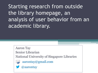 Starting research from outside
the library homepage, an
analysis of user behavior from an
academic library.
Aaron Tay
Senior Librarian
National University of Singapore Libraries
@aarontay
aarontay@gmail.com
 