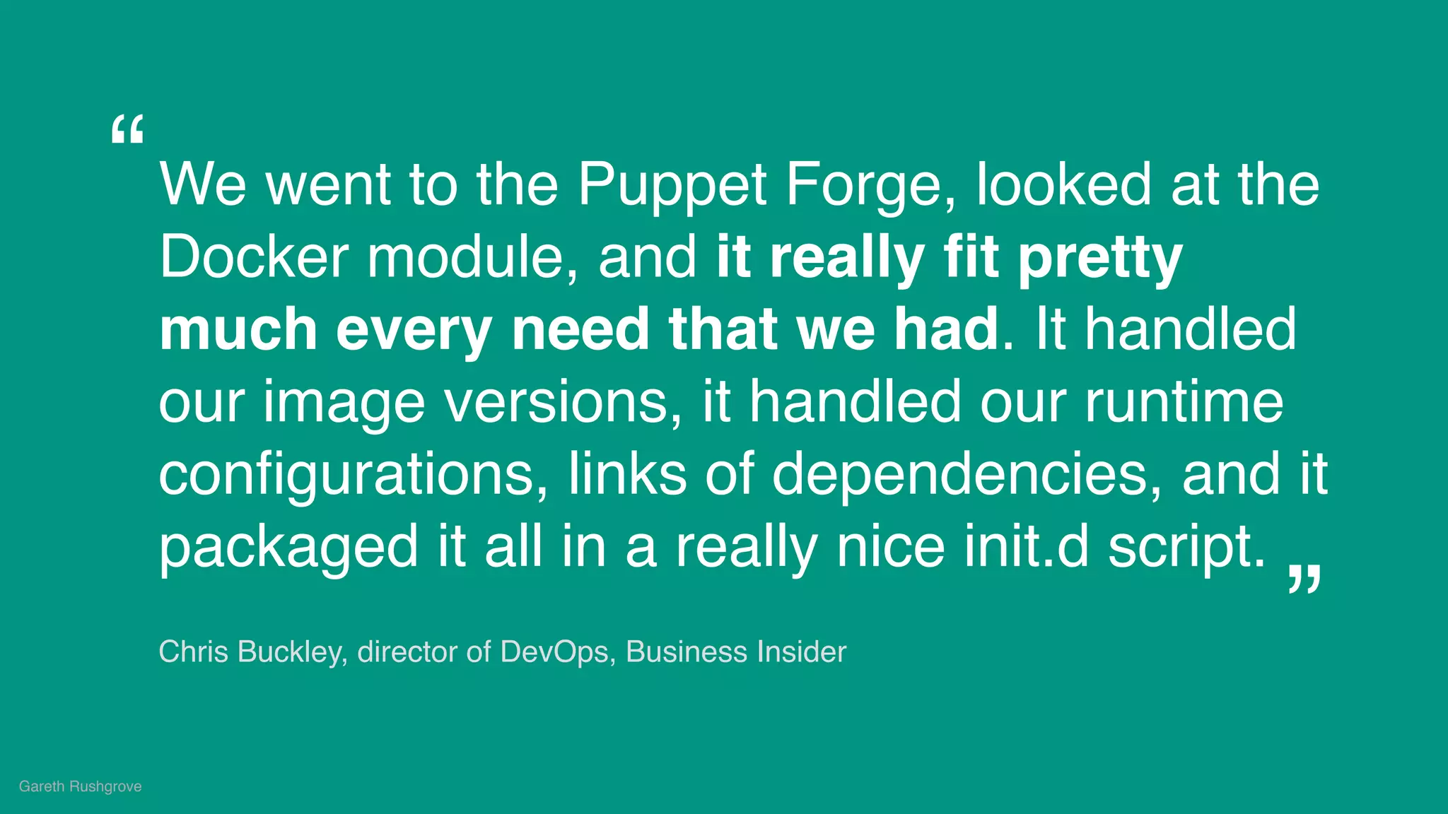 (without introducing more risk)
We went to the Puppet Forge, looked at the
Docker module, and it really ﬁt pretty
much every need that we had. It handled
our image versions, it handled our runtime
conﬁgurations, links of dependencies, and it
packaged it all in a really nice init.d script.
Chris Buckley, director of DevOps, Business Insider
Gareth Rushgrove
“
”
 