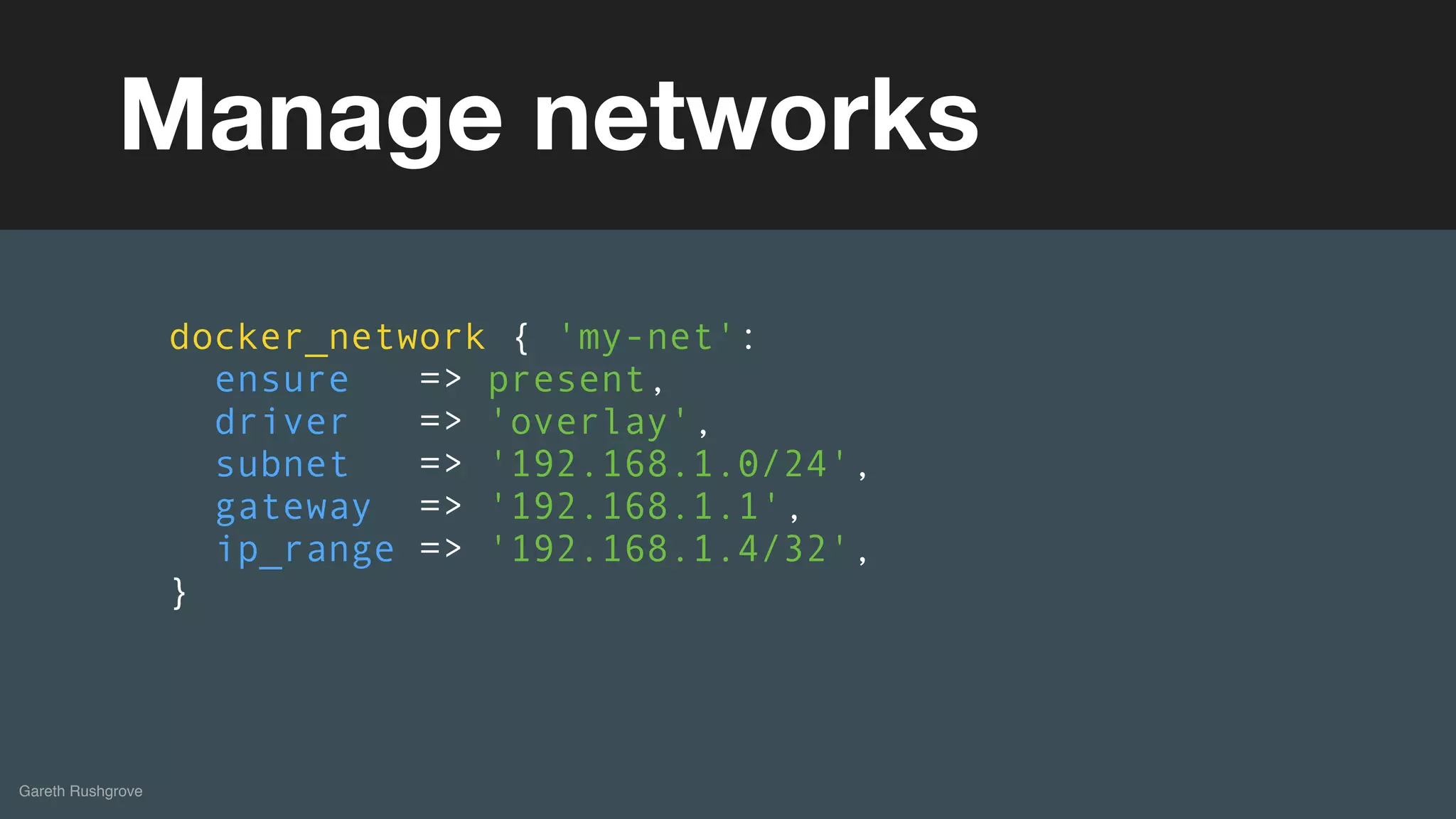 (without introducing more risk)
Gareth Rushgrove
Manage networks
docker_network { 'my-net':
ensure => present,
driver => 'overlay',
subnet => '192.168.1.0/24',
gateway => '192.168.1.1',
ip_range => '192.168.1.4/32',
}
 