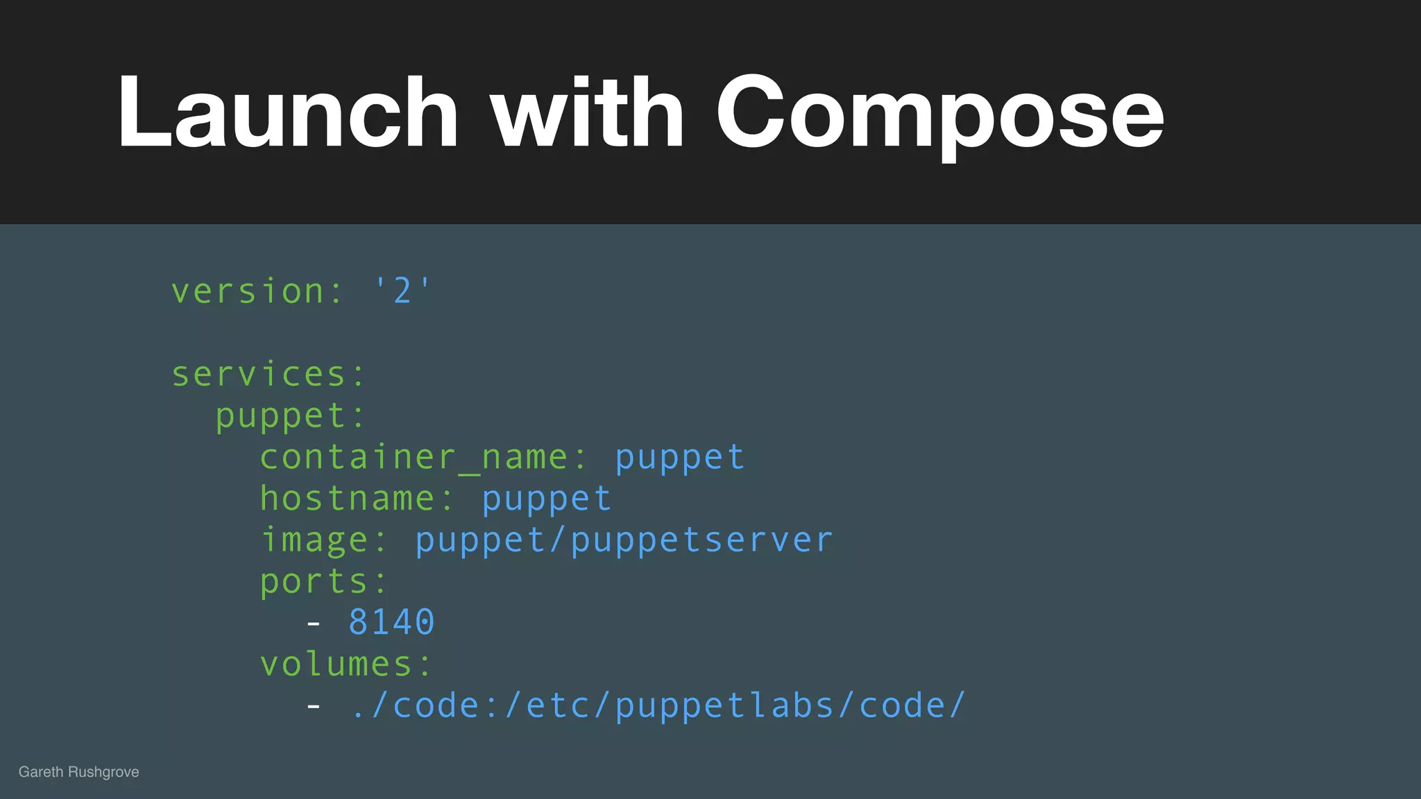 (without introducing more risk)
Gareth Rushgrove
Launch with Compose
version: '2'
services:
puppet:
container_name: puppet
hostname: puppet
image: puppet/puppetserver
ports:
- 8140
volumes:
- ./code:/etc/puppetlabs/code/
 