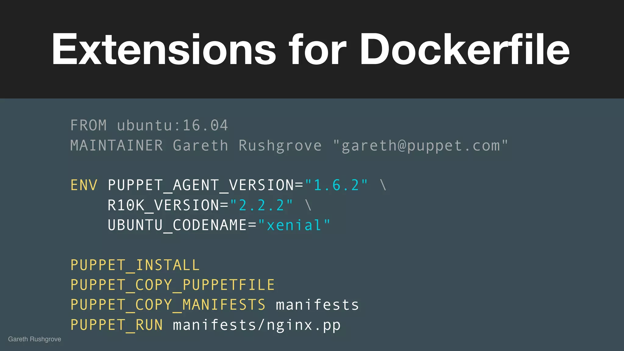 (without introducing more risk)
Gareth Rushgrove
Extensions for Dockerﬁle
FROM ubuntu:16.04
MAINTAINER Gareth Rushgrove "gareth@puppet.com"
ENV PUPPET_AGENT_VERSION="1.6.2" 
R10K_VERSION="2.2.2" 
UBUNTU_CODENAME="xenial"
PUPPET_INSTALL
PUPPET_COPY_PUPPETFILE
PUPPET_COPY_MANIFESTS manifests
PUPPET_RUN manifests/nginx.pp
 
