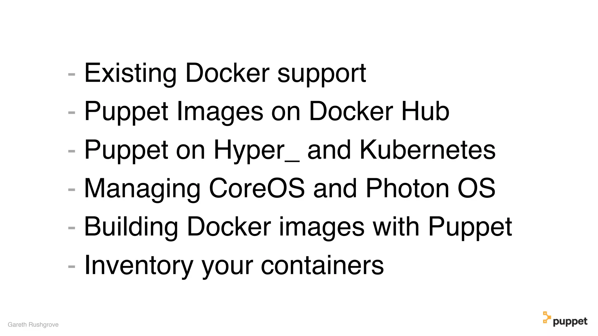 - Existing Docker support
- Puppet Images on Docker Hub
- Puppet on Hyper_ and Kubernetes
- Managing CoreOS and Photon OS
- Building Docker images with Puppet
- Inventory your containers
Gareth Rushgrove
 