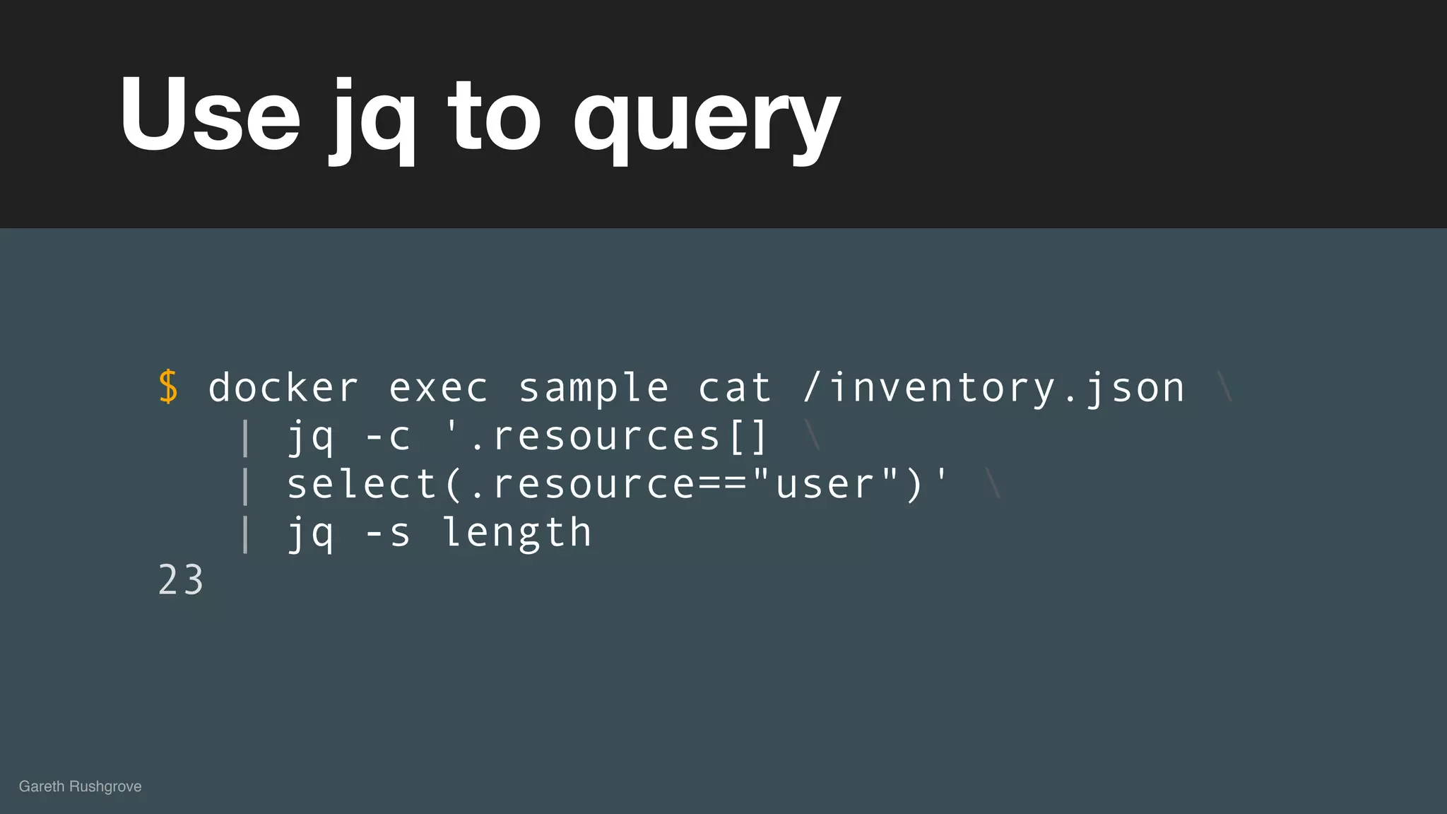 (without introducing more risk)
Gareth Rushgrove
Use jq to query
$ docker exec sample cat /inventory.json 
| jq -c '.resources[] 
| select(.resource=="user")' 
| jq -s length
23
 