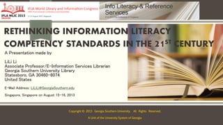 RETHINKING INFORMATION LITERACY
COMPETENCY STANDARDS IN THE 21ST CENTURY
A Presentation made by
LiLi Li
Associate Professor/E-Information Services Librarian
Georgia Southern University Library
Statesboro, GA 30460-8074
United States
E-Mail Address: LiLiLi@GeorgiaSouthern.edu
Singapore, Singapore on August 15-16, 2013
Copyright © 2013 Georgia Southern University. All Rights Reserved.
A Unit of the University System of Georgia
 