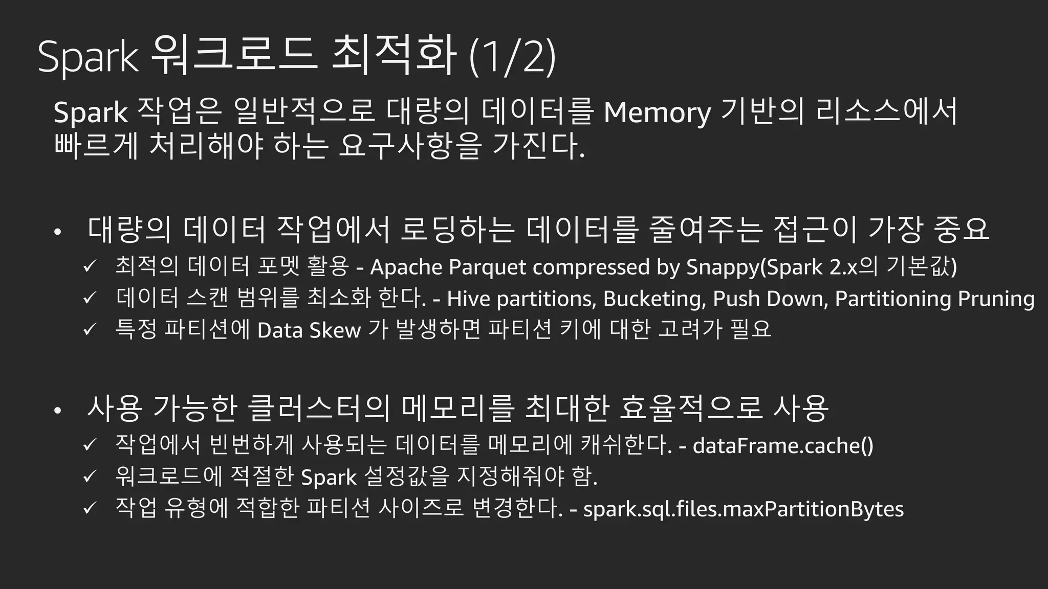 Spark 워크로드 최적화 (1/2)
Spark 작업은 일반적으로 대량의 데이터를 Memory 기반의 리소스에서
빠르게 처리해야 하는 요구사항을 가진다.
• 대량의 데이터 작업에서 로딩하는 데이터를 줄여주는 접근이 가장 중요
 최적의 데이터 포멧 활용 - Apache Parquet compressed by Snappy(Spark 2.x의 기본값)
 데이터 스캔 범위를 최소화 한다. - Hive partitions, Bucketing, Push Down, Partitioning Pruning
 특정 파티션에 Data Skew 가 발생하면 파티션 키에 대한 고려가 필요
• 사용 가능한 클러스터의 메모리를 최대한 효율적으로 사용
 작업에서 빈번하게 사용되는 데이터를 메모리에 캐쉬한다. - dataFrame.cache()
 워크로드에 적절한 Spark 설정값을 지정해줘야 함.
 작업 유형에 적합한 파티션 사이즈로 변경한다. - spark.sql.files.maxPartitionBytes
 