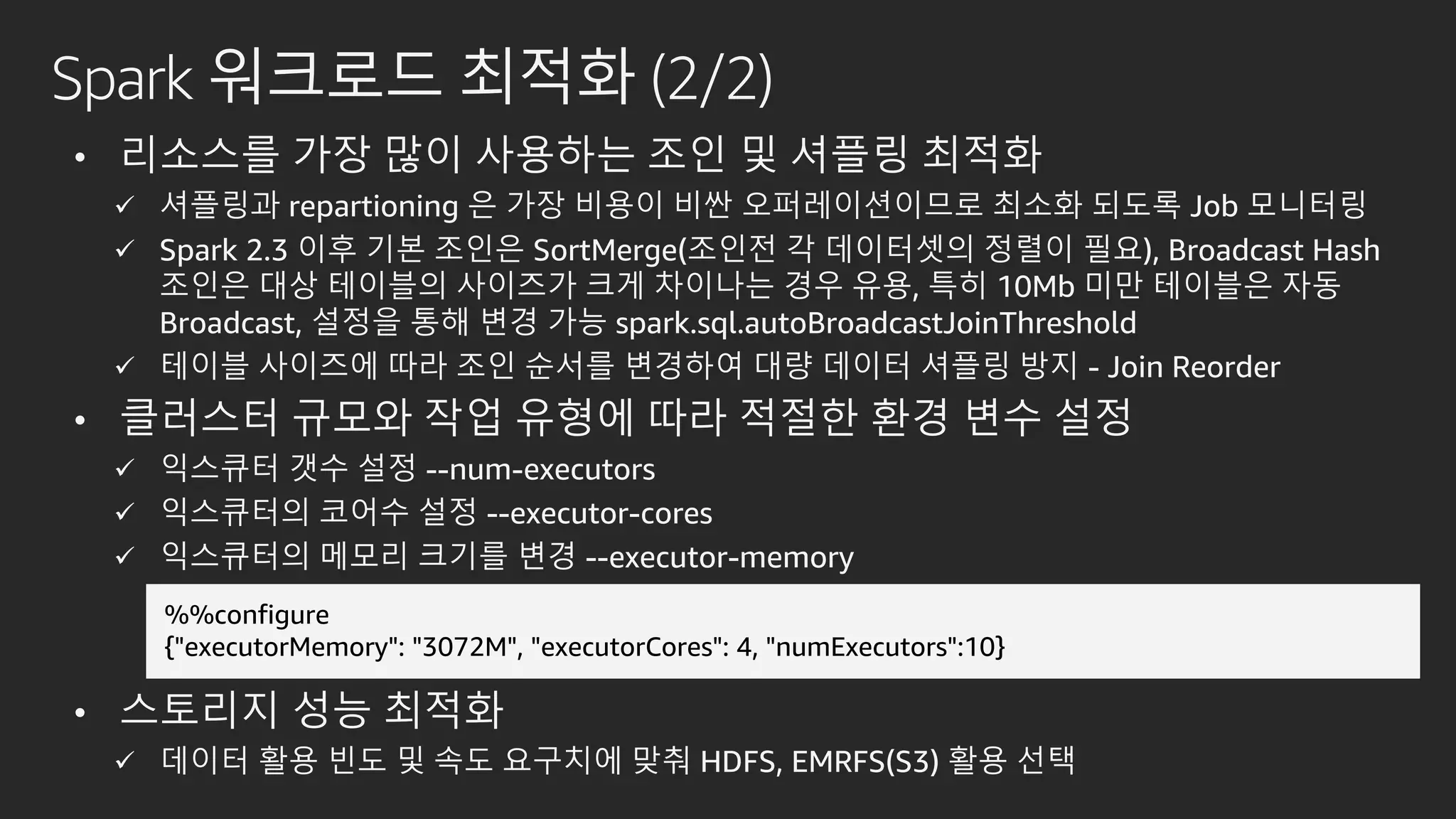 Spark 워크로드 최적화 (2/2)
• 리소스를 가장 많이 사용하는 조인 및 셔플링 최적화
 셔플링과 repartioning 은 가장 비용이 비싼 오퍼레이션이므로 최소화 되도록 Job 모니터링
 Spark 2.3 이후 기본 조인은 SortMerge(조인전 각 데이터셋의 정렬이 필요), Broadcast Hash
조인은 대상 테이블의 사이즈가 크게 차이나는 경우 유용, 특히 10Mb 미만 테이블은 자동
Broadcast, 설정을 통해 변경 가능 spark.sql.autoBroadcastJoinThreshold
 테이블 사이즈에 따라 조인 순서를 변경하여 대량 데이터 셔플링 방지 - Join Reorder
• 클러스터 규모와 작업 유형에 따라 적절한 환경 변수 설정
 익스큐터 갯수 설정 --num-executors
 익스큐터의 코어수 설정 --executor-cores
 익스큐터의 메모리 크기를 변경 --executor-memory
• 스토리지 성능 최적화
 데이터 활용 빈도 및 속도 요구치에 맞춰 HDFS, EMRFS(S3) 활용 선택
%%configure
{"executorMemory": "3072M", "executorCores": 4, "numExecutors":10}
 