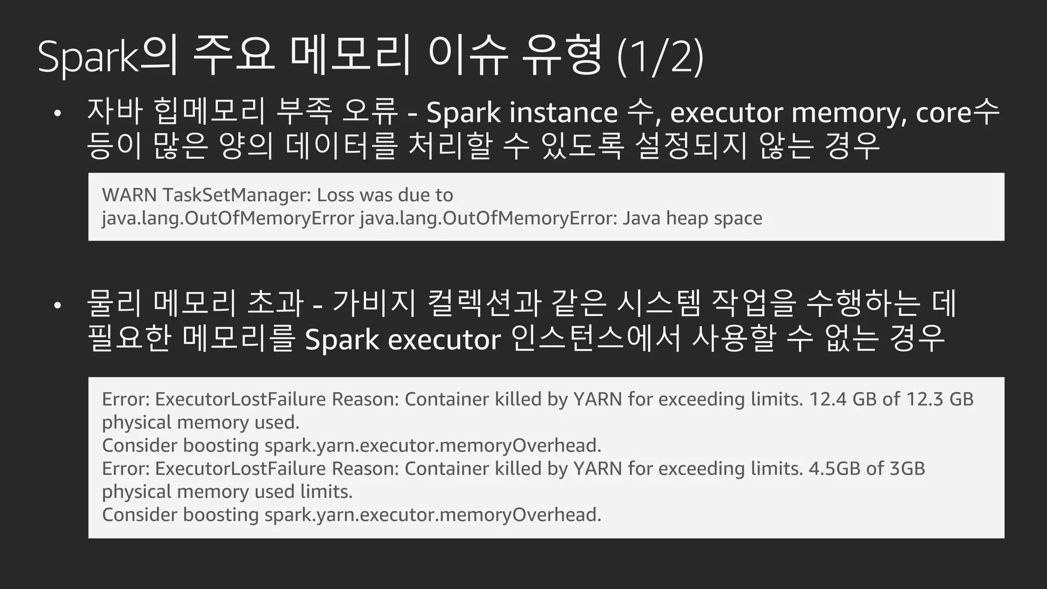 Spark의 주요 메모리 이슈 유형 (1/2)
• 자바 힙메모리 부족 오류 - Spark instance 수, executor memory, core수
등이 많은 양의 데이터를 처리할 수 있도록 설정되지 않는 경우
• 물리 메모리 초과 - 가비지 컬렉션과 같은 시스템 작업을 수행하는 데
필요한 메모리를 Spark executor 인스턴스에서 사용할 수 없는 경우
WARN TaskSetManager: Loss was due to
java.lang.OutOfMemoryError java.lang.OutOfMemoryError: Java heap space
Error: ExecutorLostFailure Reason: Container killed by YARN for exceeding limits. 12.4 GB of 12.3 GB
physical memory used.
Consider boosting spark.yarn.executor.memoryOverhead.
Error: ExecutorLostFailure Reason: Container killed by YARN for exceeding limits. 4.5GB of 3GB
physical memory used limits.
Consider boosting spark.yarn.executor.memoryOverhead.
 