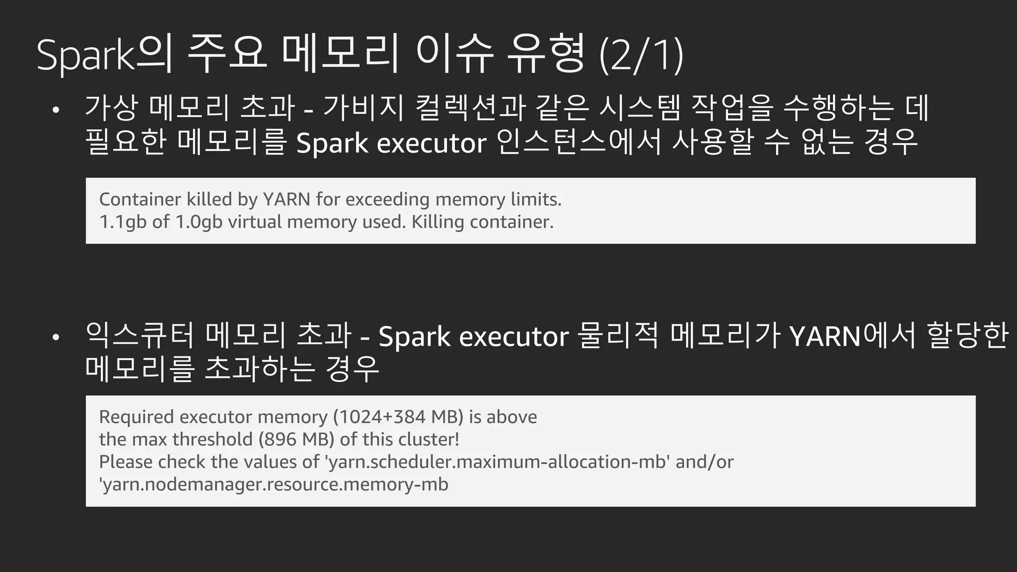 Spark의 주요 메모리 이슈 유형 (2/1)
• 가상 메모리 초과 - 가비지 컬렉션과 같은 시스템 작업을 수행하는 데
필요한 메모리를 Spark executor 인스턴스에서 사용할 수 없는 경우
• 익스큐터 메모리 초과 - Spark executor 물리적 메모리가 YARN에서 할당한
메모리를 초과하는 경우
Container killed by YARN for exceeding memory limits.
1.1gb of 1.0gb virtual memory used. Killing container.
Required executor memory (1024+384 MB) is above
the max threshold (896 MB) of this cluster!
Please check the values of 'yarn.scheduler.maximum-allocation-mb' and/or
'yarn.nodemanager.resource.memory-mb
 