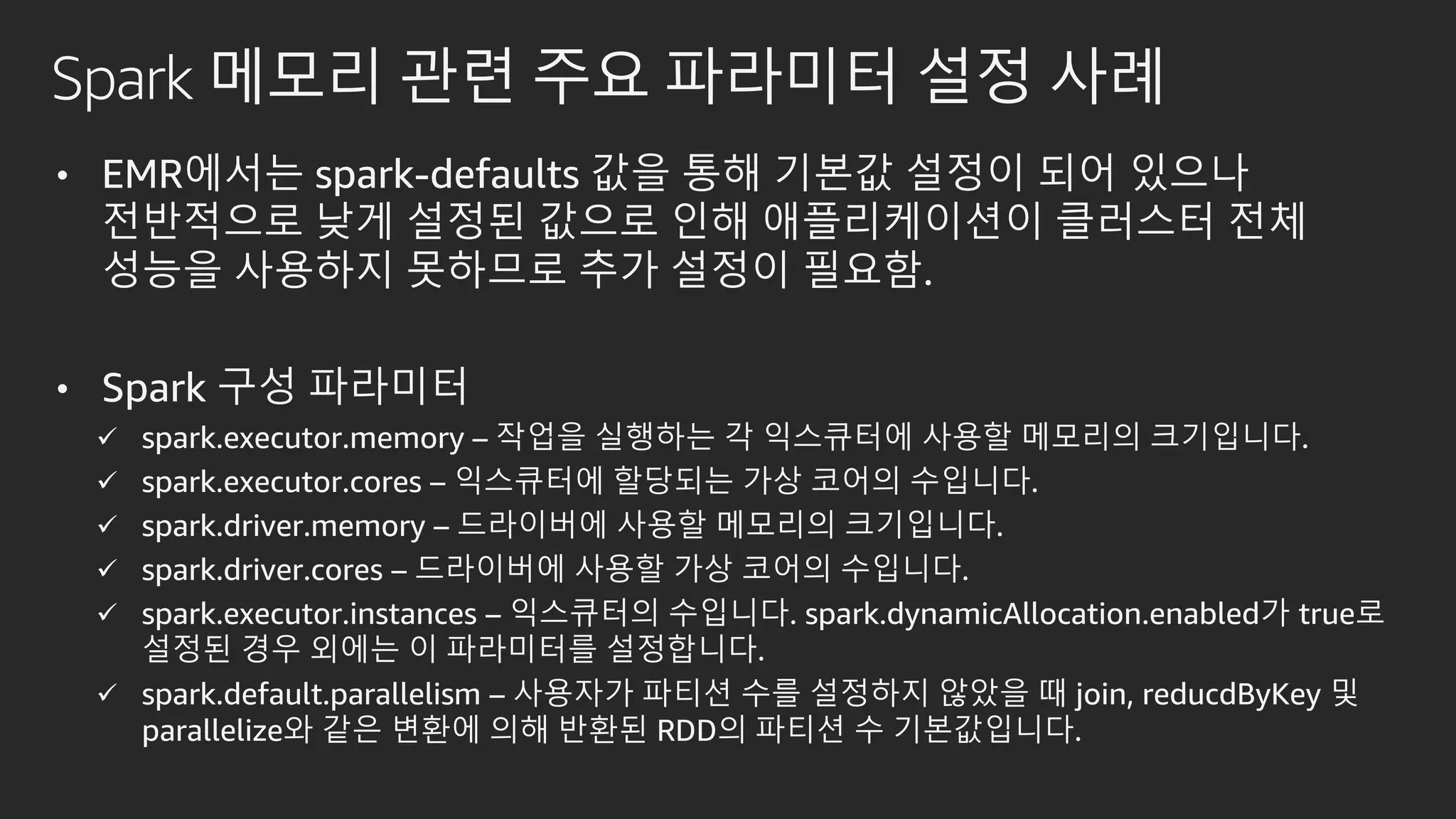Spark 메모리 관련 주요 파라미터 설정 사례
• EMR에서는 spark-defaults 값을 통해 기본값 설정이 되어 있으나
전반적으로 낮게 설정된 값으로 인해 애플리케이션이 클러스터 전체
성능을 사용하지 못하므로 추가 설정이 필요함.
• Spark 구성 파라미터
 spark.executor.memory – 작업을 실행하는 각 익스큐터에 사용할 메모리의 크기입니다.
 spark.executor.cores – 익스큐터에 할당되는 가상 코어의 수입니다.
 spark.driver.memory – 드라이버에 사용할 메모리의 크기입니다.
 spark.driver.cores – 드라이버에 사용할 가상 코어의 수입니다.
 spark.executor.instances – 익스큐터의 수입니다. spark.dynamicAllocation.enabled가 true로
설정된 경우 외에는 이 파라미터를 설정합니다.
 spark.default.parallelism – 사용자가 파티션 수를 설정하지 않았을 때 join, reducdByKey 및
parallelize와 같은 변환에 의해 반환된 RDD의 파티션 수 기본값입니다.
 