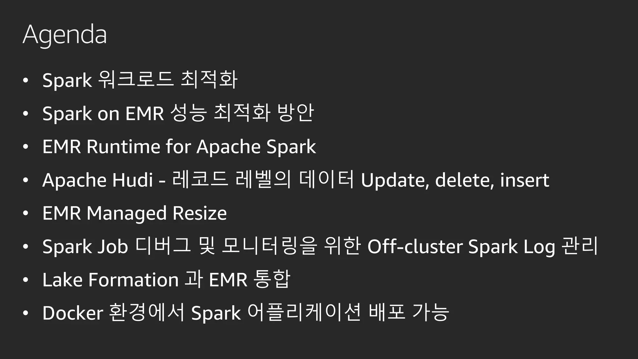 Agenda
• Spark 워크로드 최적화
• Spark on EMR 성능 최적화 방안
• EMR Runtime for Apache Spark
• Apache Hudi - 레코드 레벨의 데이터 Update, delete, insert
• EMR Managed Resize
• Spark Job 디버그 및 모니터링을 위한 Off-cluster Spark Log 관리
• Lake Formation 과 EMR 통합
• Docker 환경에서 Spark 어플리케이션 배포 가능
 