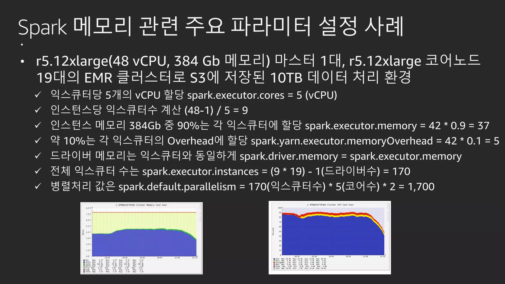 Spark 메모리 관련 주요 파라미터 설정 사례
.
• r5.12xlarge(48 vCPU, 384 Gb 메모리) 마스터 1대, r5.12xlarge 코어노드
19대의 EMR 클러스터로 S3에 저장된 10TB 데이터 처리 환경
 익스큐터당 5개의 vCPU 할당 spark.executor.cores = 5 (vCPU)
 인스턴스당 익스큐터수 계산 (48-1) / 5 = 9
 인스턴스 메모리 384Gb 중 90%는 각 익스큐터에 할당 spark.executor.memory = 42 * 0.9 = 37
 약 10%는 각 익스큐터의 Overhead에 할당 spark.yarn.executor.memoryOverhead = 42 * 0.1 = 5
 드라이버 메모리는 익스큐터와 동일하게 spark.driver.memory = spark.executor.memory
 전체 익스큐터 수는 spark.executor.instances = (9 * 19) - 1(드라이버수) = 170
 병렬처리 값은 spark.default.parallelism = 170(익스큐터수) * 5(코어수) * 2 = 1,700
 