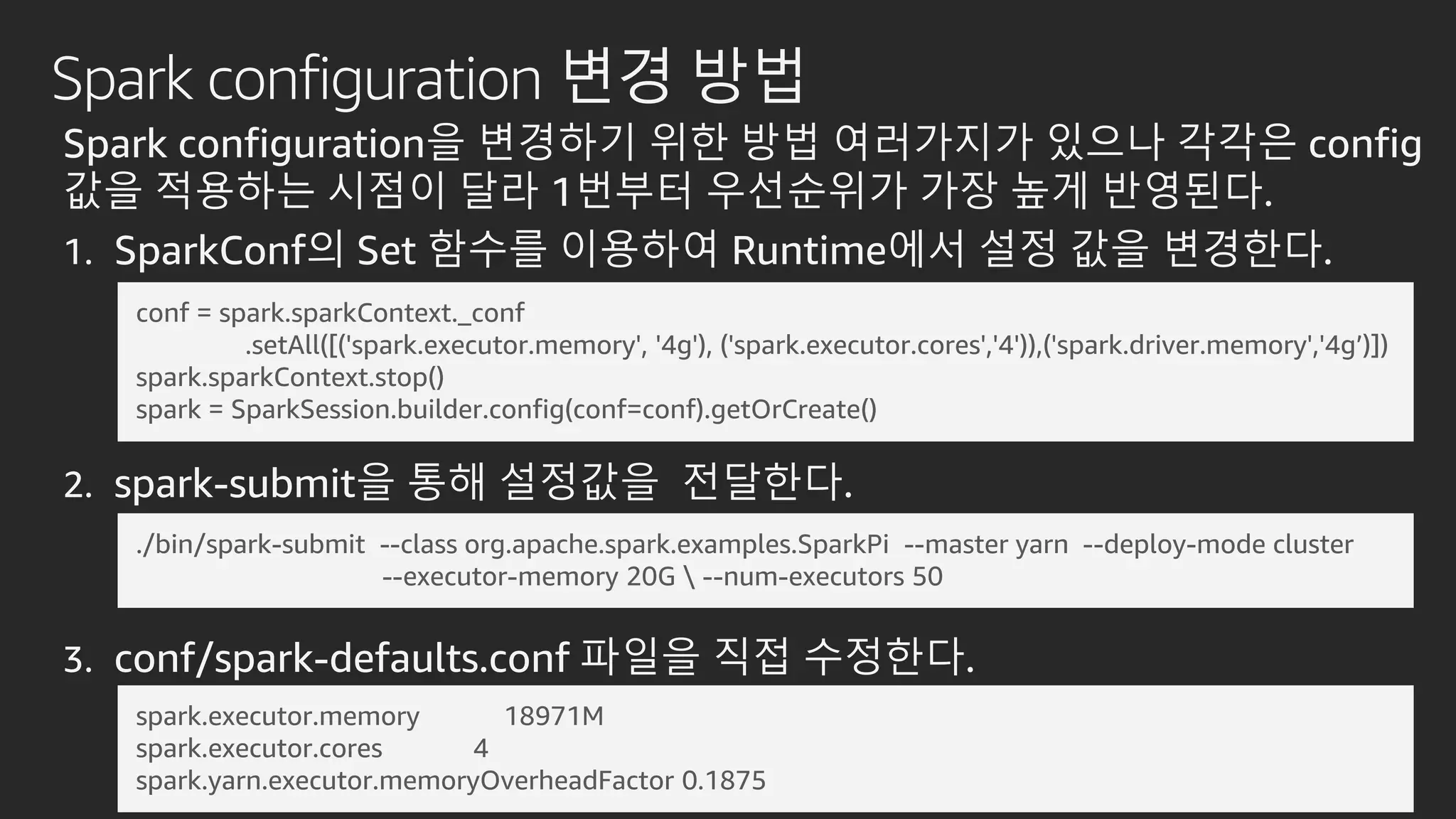 Spark configuration 변경 방법
Spark configuration을 변경하기 위한 방법 여러가지가 있으나 각각은 config
값을 적용하는 시점이 달라 1번부터 우선순위가 가장 높게 반영된다.
1. SparkConf의 Set 함수를 이용하여 Runtime에서 설정 값을 변경한다.
2. spark-submit을 통해 설정값을 전달한다.
3. conf/spark-defaults.conf 파일을 직접 수정한다.
conf = spark.sparkContext._conf
.setAll([('spark.executor.memory', '4g'), ('spark.executor.cores','4')),('spark.driver.memory','4g’)])
spark.sparkContext.stop()
spark = SparkSession.builder.config(conf=conf).getOrCreate()
./bin/spark-submit --class org.apache.spark.examples.SparkPi --master yarn --deploy-mode cluster
--executor-memory 20G  --num-executors 50
spark.executor.memory 18971M
spark.executor.cores 4
spark.yarn.executor.memoryOverheadFactor 0.1875
 