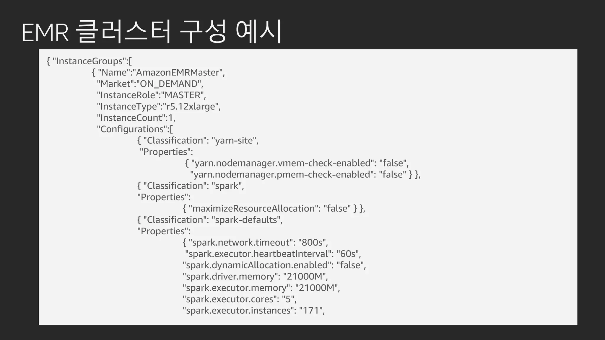 EMR 클러스터 구성 예시
{ "InstanceGroups":[
{ "Name":"AmazonEMRMaster",
"Market":"ON_DEMAND",
"InstanceRole":"MASTER",
"InstanceType":"r5.12xlarge",
"InstanceCount":1,
"Configurations":[
{ "Classification": "yarn-site",
"Properties":
{ "yarn.nodemanager.vmem-check-enabled": "false",
"yarn.nodemanager.pmem-check-enabled": "false" } },
{ "Classification": "spark",
"Properties":
{ "maximizeResourceAllocation": "false" } },
{ "Classification": "spark-defaults",
"Properties":
{ "spark.network.timeout": "800s",
"spark.executor.heartbeatInterval": "60s",
"spark.dynamicAllocation.enabled": "false",
"spark.driver.memory": "21000M",
"spark.executor.memory": "21000M",
"spark.executor.cores": "5",
"spark.executor.instances": "171",
 