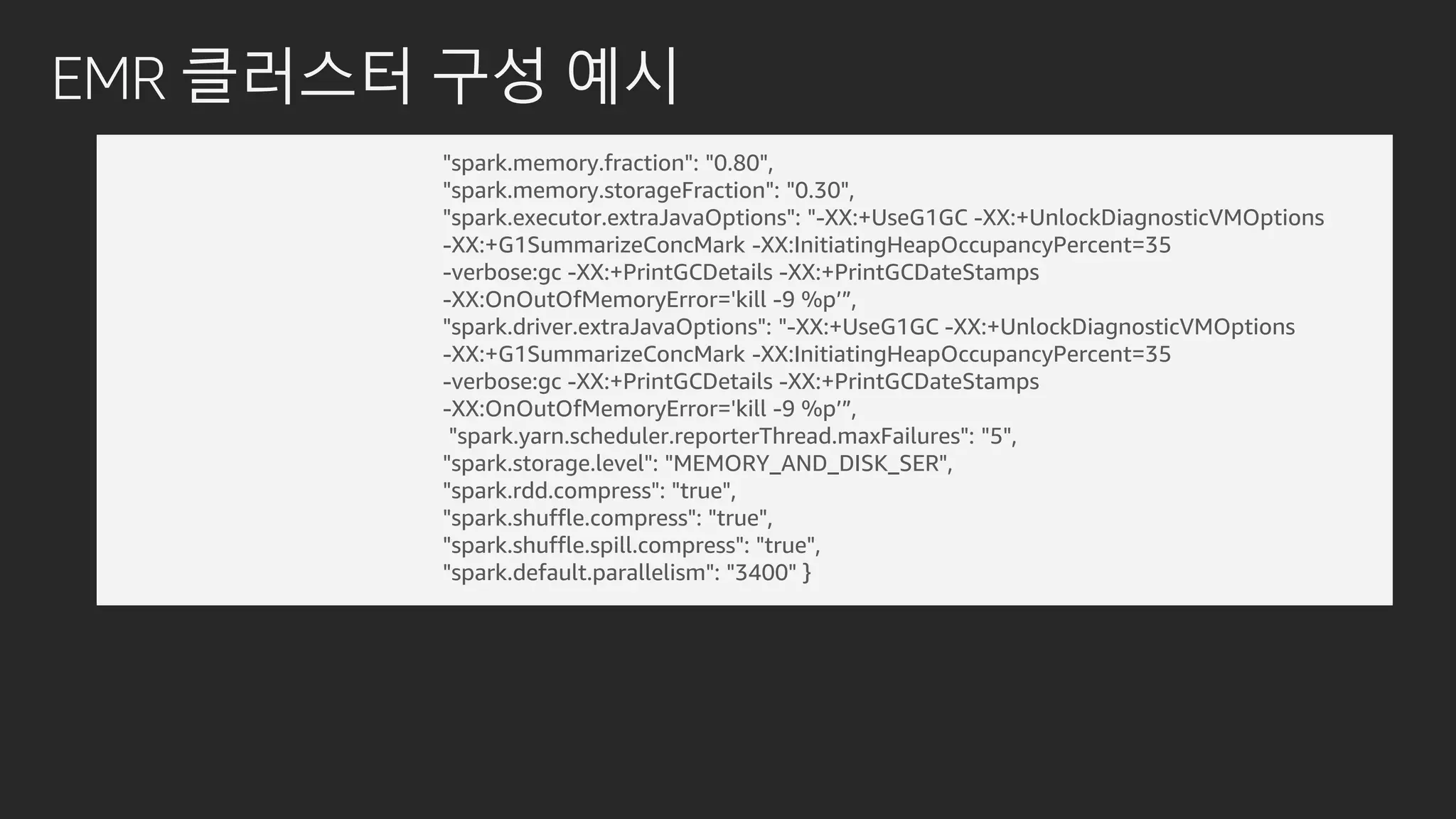 EMR 클러스터 구성 예시
"spark.memory.fraction": "0.80",
"spark.memory.storageFraction": "0.30",
"spark.executor.extraJavaOptions": "-XX:+UseG1GC -XX:+UnlockDiagnosticVMOptions
-XX:+G1SummarizeConcMark -XX:InitiatingHeapOccupancyPercent=35
-verbose:gc -XX:+PrintGCDetails -XX:+PrintGCDateStamps
-XX:OnOutOfMemoryError='kill -9 %p’”,
"spark.driver.extraJavaOptions": "-XX:+UseG1GC -XX:+UnlockDiagnosticVMOptions
-XX:+G1SummarizeConcMark -XX:InitiatingHeapOccupancyPercent=35
-verbose:gc -XX:+PrintGCDetails -XX:+PrintGCDateStamps
-XX:OnOutOfMemoryError='kill -9 %p’”,
"spark.yarn.scheduler.reporterThread.maxFailures": "5",
"spark.storage.level": "MEMORY_AND_DISK_SER",
"spark.rdd.compress": "true",
"spark.shuffle.compress": "true",
"spark.shuffle.spill.compress": "true",
"spark.default.parallelism": "3400" }
 