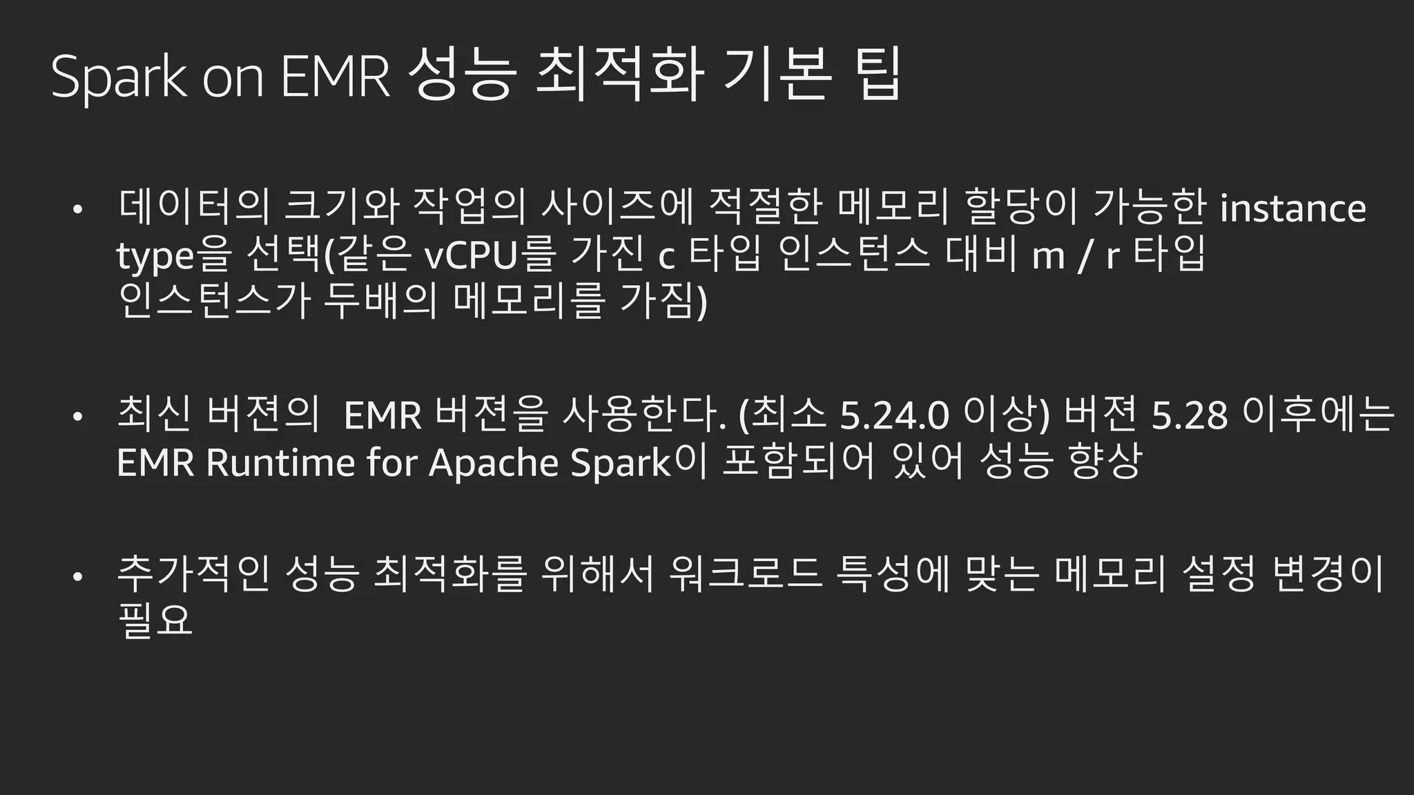 Spark on EMR 성능 최적화 기본 팁
• 데이터의 크기와 작업의 사이즈에 적절한 메모리 할당이 가능한 instance
type을 선택(같은 vCPU를 가진 c 타입 인스턴스 대비 m / r 타입
인스턴스가 두배의 메모리를 가짐)
• 최신 버젼의 EMR 버젼을 사용한다. (최소 5.24.0 이상) 버젼 5.28 이후에는
EMR Runtime for Apache Spark이 포함되어 있어 성능 향상
• 추가적인 성능 최적화를 위해서 워크로드 특성에 맞는 메모리 설정 변경이
필요
 