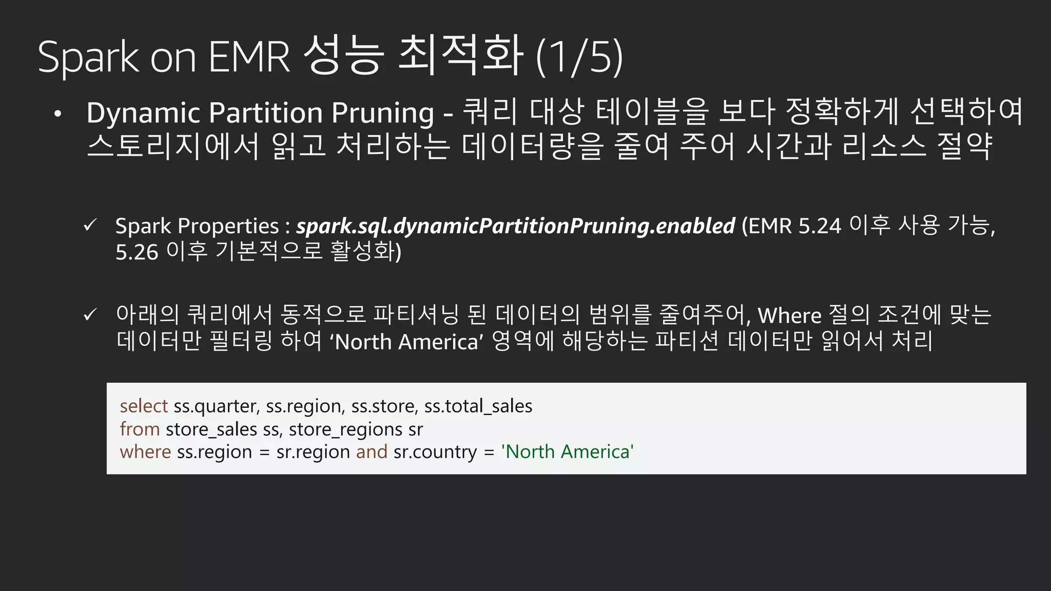 Spark on EMR 성능 최적화 (1/5)
• Dynamic Partition Pruning - 쿼리 대상 테이블을 보다 정확하게 선택하여
스토리지에서 읽고 처리하는 데이터량을 줄여 주어 시간과 리소스 절약
 Spark Properties : spark.sql.dynamicPartitionPruning.enabled (EMR 5.24 이후 사용 가능,
5.26 이후 기본적으로 활성화)
 아래의 쿼리에서 동적으로 파티셔닝 된 데이터의 범위를 줄여주어, Where 절의 조건에 맞는
데이터만 필터링 하여 ‘North America’ 영역에 해당하는 파티션 데이터만 읽어서 처리
select ss.quarter, ss.region, ss.store, ss.total_sales
from store_sales ss, store_regions sr
where ss.region = sr.region and sr.country = 'North America'
 