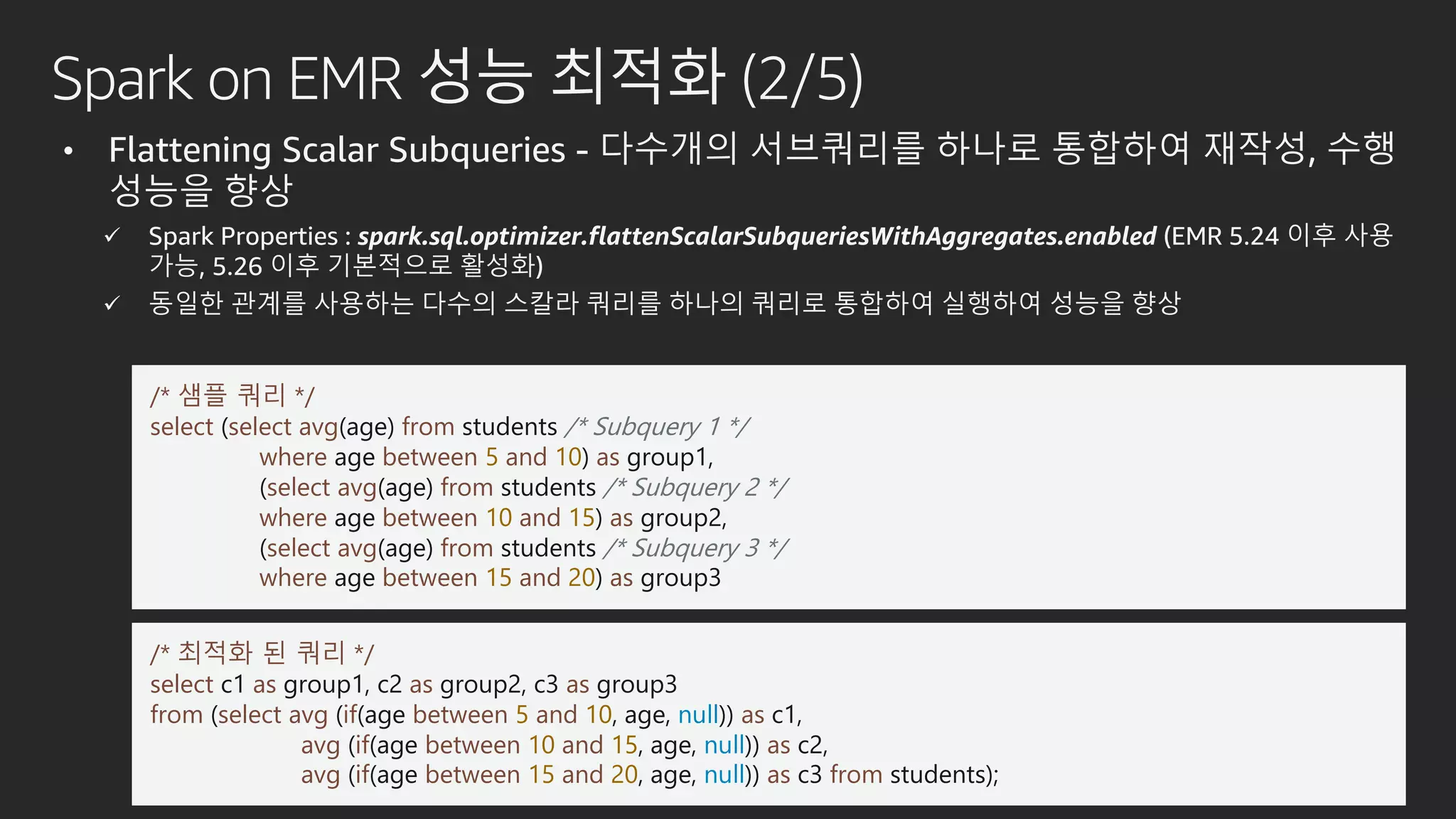 Spark on EMR 성능 최적화 (2/5)
• Flattening Scalar Subqueries - 다수개의 서브쿼리를 하나로 통합하여 재작성, 수행
성능을 향상
 Spark Properties : spark.sql.optimizer.flattenScalarSubqueriesWithAggregates.enabled (EMR 5.24 이후 사용
가능, 5.26 이후 기본적으로 활성화)
 동일한 관계를 사용하는 다수의 스칼라 쿼리를 하나의 쿼리로 통합하여 실행하여 성능을 향상
/* 샘플 쿼리 */
select (select avg(age) from students /* Subquery 1 */
where age between 5 and 10) as group1,
(select avg(age) from students /* Subquery 2 */
where age between 10 and 15) as group2,
(select avg(age) from students /* Subquery 3 */
where age between 15 and 20) as group3
/* 최적화 된 쿼리 */
select c1 as group1, c2 as group2, c3 as group3
from (select avg (if(age between 5 and 10, age, null)) as c1,
avg (if(age between 10 and 15, age, null)) as c2,
avg (if(age between 15 and 20, age, null)) as c3 from students);
 