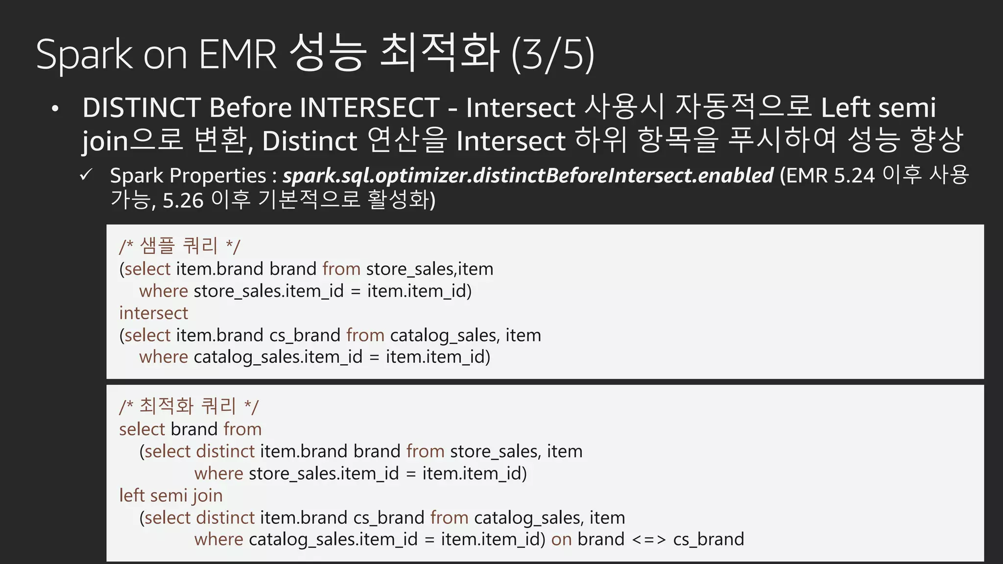 Spark on EMR 성능 최적화 (3/5)
• DISTINCT Before INTERSECT - Intersect 사용시 자동적으로 Left semi
join으로 변환, Distinct 연산을 Intersect 하위 항목을 푸시하여 성능 향상
 Spark Properties : spark.sql.optimizer.distinctBeforeIntersect.enabled (EMR 5.24 이후 사용
가능, 5.26 이후 기본적으로 활성화)
/* 샘플 쿼리 */
(select item.brand brand from store_sales,item
where store_sales.item_id = item.item_id)
intersect
(select item.brand cs_brand from catalog_sales, item
where catalog_sales.item_id = item.item_id)
/* 최적화 쿼리 */
select brand from
(select distinct item.brand brand from store_sales, item
where store_sales.item_id = item.item_id)
left semi join
(select distinct item.brand cs_brand from catalog_sales, item
where catalog_sales.item_id = item.item_id) on brand <=> cs_brand
 