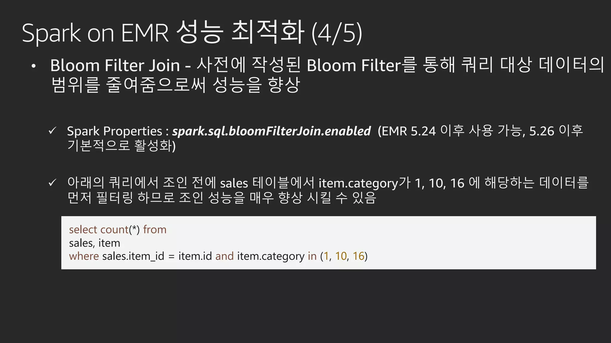 Spark on EMR 성능 최적화 (4/5)
• Bloom Filter Join - 사전에 작성된 Bloom Filter를 통해 쿼리 대상 데이터의
범위를 줄여줌으로써 성능을 향상
 Spark Properties : spark.sql.bloomFilterJoin.enabled (EMR 5.24 이후 사용 가능, 5.26 이후
기본적으로 활성화)
 아래의 쿼리에서 조인 전에 sales 테이블에서 item.category가 1, 10, 16 에 해당하는 데이터를
먼저 필터링 하므로 조인 성능을 매우 향상 시킬 수 있음
select count(*) from
sales, item
where sales.item_id = item.id and item.category in (1, 10, 16)
 