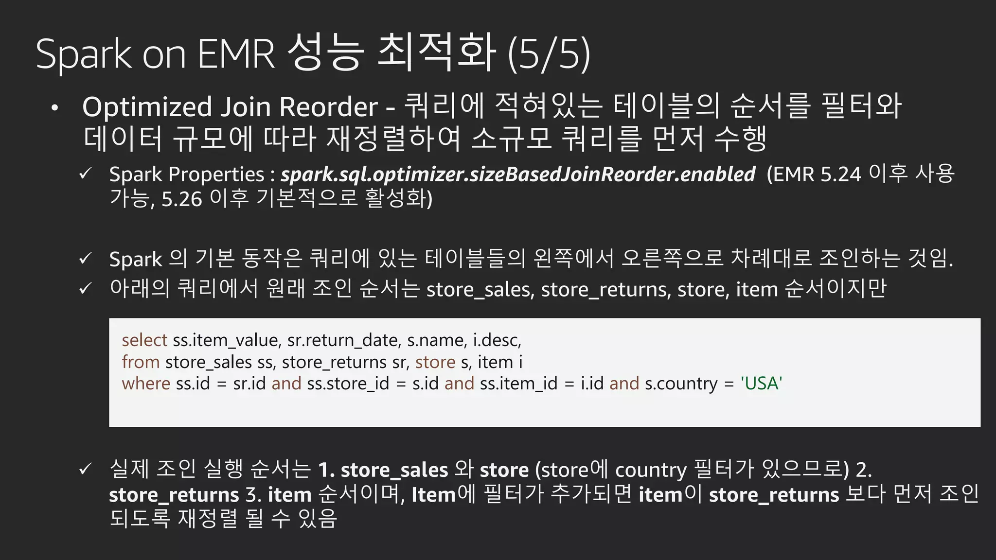 Spark on EMR 성능 최적화 (5/5)
• Optimized Join Reorder - 쿼리에 적혀있는 테이블의 순서를 필터와
데이터 규모에 따라 재정렬하여 소규모 쿼리를 먼저 수행
 Spark Properties : spark.sql.optimizer.sizeBasedJoinReorder.enabled (EMR 5.24 이후 사용
가능, 5.26 이후 기본적으로 활성화)
 Spark 의 기본 동작은 쿼리에 있는 테이블들의 왼쪽에서 오른쪽으로 차례대로 조인하는 것임.
 아래의 쿼리에서 원래 조인 순서는 store_sales, store_returns, store, item 순서이지만
 실제 조인 실행 순서는 1. store_sales 와 store (store에 country 필터가 있으므로) 2.
store_returns 3. item 순서이며, Item에 필터가 추가되면 item이 store_returns 보다 먼저 조인
되도록 재정렬 될 수 있음
select ss.item_value, sr.return_date, s.name, i.desc,
from store_sales ss, store_returns sr, store s, item i
where ss.id = sr.id and ss.store_id = s.id and ss.item_id = i.id and s.country = 'USA'
 