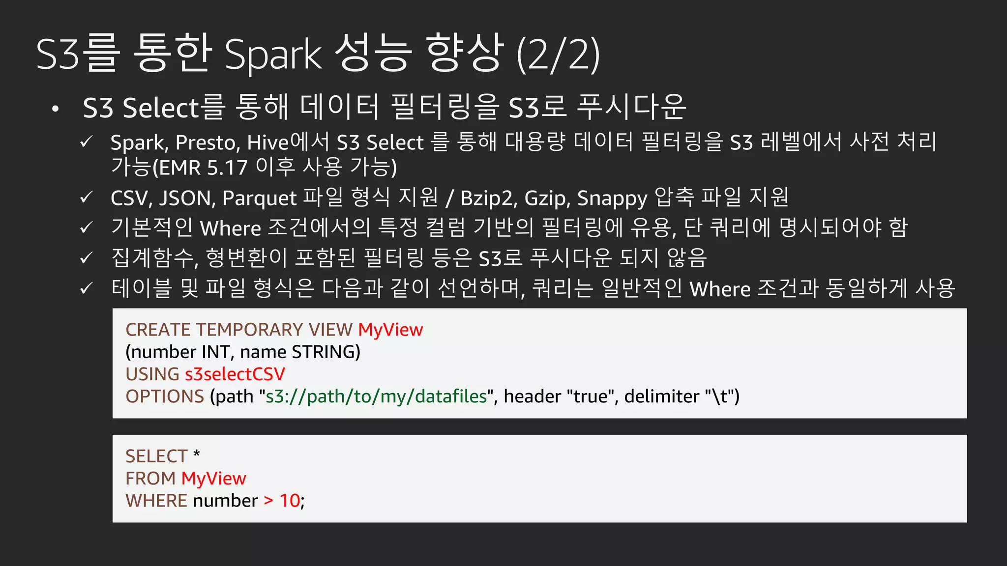S3를 통한 Spark 성능 향상 (2/2)
• S3 Select를 통해 데이터 필터링을 S3로 푸시다운
 Spark, Presto, Hive에서 S3 Select 를 통해 대용량 데이터 필터링을 S3 레벨에서 사전 처리
가능(EMR 5.17 이후 사용 가능)
 CSV, JSON, Parquet 파일 형식 지원 / Bzip2, Gzip, Snappy 압축 파일 지원
 기본적인 Where 조건에서의 특정 컬럼 기반의 필터링에 유용, 단 쿼리에 명시되어야 함
 집계함수, 형변환이 포함된 필터링 등은 S3로 푸시다운 되지 않음
 테이블 및 파일 형식은 다음과 같이 선언하며, 쿼리는 일반적인 Where 조건과 동일하게 사용
CREATE TEMPORARY VIEW MyView
(number INT, name STRING)
USING s3selectCSV
OPTIONS (path "s3://path/to/my/datafiles", header "true", delimiter "t")
SELECT *
FROM MyView
WHERE number > 10;
 