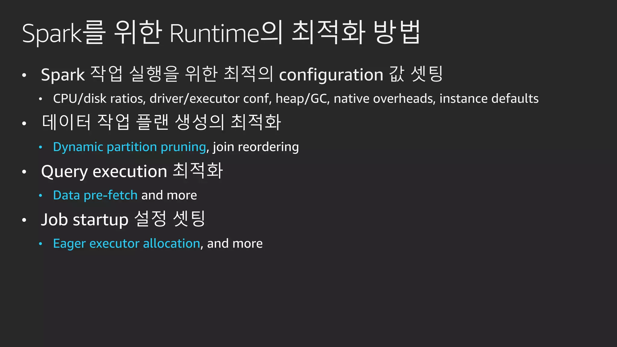Spark를 위한 Runtime의 최적화 방법
• Spark 작업 실행을 위한 최적의 configuration 값 셋팅
• CPU/disk ratios, driver/executor conf, heap/GC, native overheads, instance defaults
• 데이터 작업 플랜 생성의 최적화
• Dynamic partition pruning, join reordering
• Query execution 최적화
• Data pre-fetch and more
• Job startup 설정 셋팅
• Eager executor allocation, and more
 