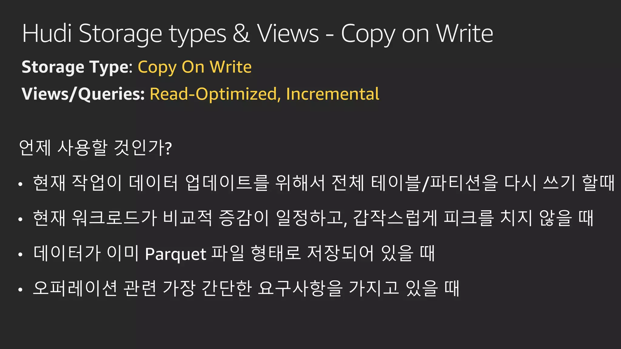 Hudi Storage types & Views - Copy on Write
Storage Type: Copy On Write
Views/Queries: Read-Optimized, Incremental
언제 사용할 것인가?
• 현재 작업이 데이터 업데이트를 위해서 전체 테이블/파티션을 다시 쓰기 할때
• 현재 워크로드가 비교적 증감이 일정하고, 갑작스럽게 피크를 치지 않을 때
• 데이터가 이미 Parquet 파일 형태로 저장되어 있을 때
• 오퍼레이션 관련 가장 간단한 요구사항을 가지고 있을 때
 