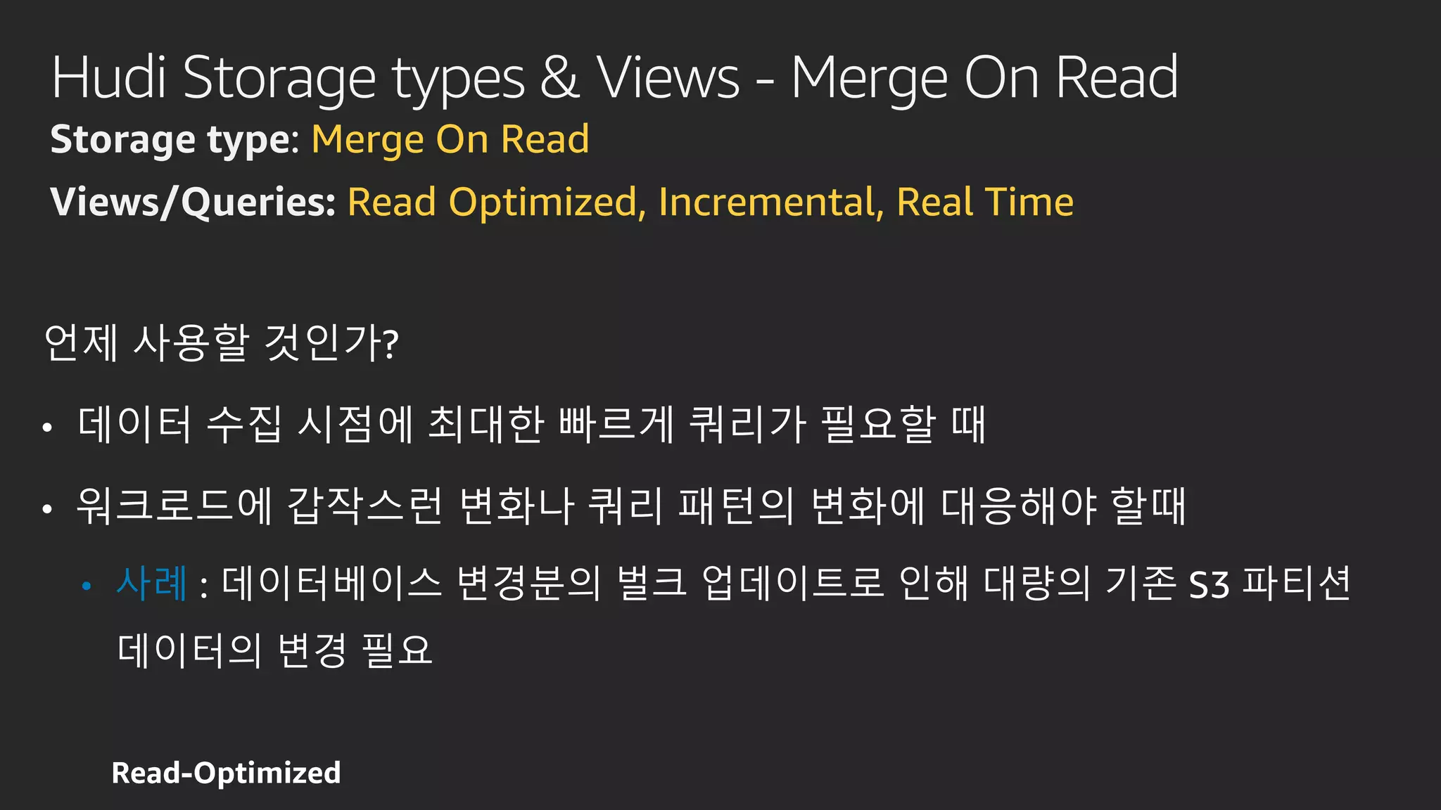 Hudi Storage types & Views - Merge On Read
Storage type: Merge On Read
Views/Queries: Read Optimized, Incremental, Real Time
언제 사용할 것인가?
• 데이터 수집 시점에 최대한 빠르게 쿼리가 필요할 때
• 워크로드에 갑작스런 변화나 쿼리 패턴의 변화에 대응해야 할때
• 사례 : 데이터베이스 변경분의 벌크 업데이트로 인해 대량의 기존 S3 파티션
데이터의 변경 필요
 