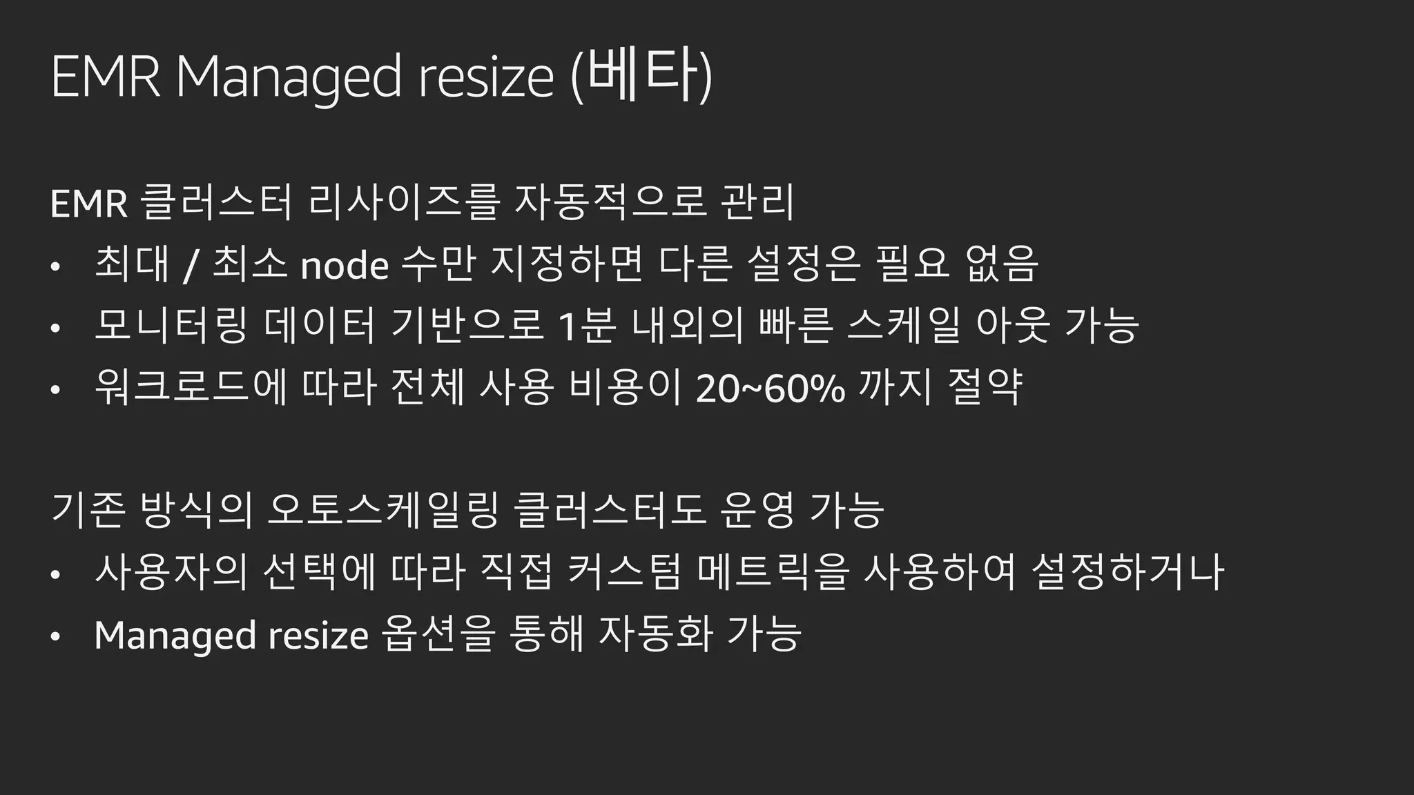 EMR Managed resize (베타)
EMR 클러스터 리사이즈를 자동적으로 관리
• 최대 / 최소 node 수만 지정하면 다른 설정은 필요 없음
• 모니터링 데이터 기반으로 1분 내외의 빠른 스케일 아웃 가능
• 워크로드에 따라 전체 사용 비용이 20~60% 까지 절약
기존 방식의 오토스케일링 클러스터도 운영 가능
• 사용자의 선택에 따라 직접 커스텀 메트릭을 사용하여 설정하거나
• Managed resize 옵션을 통해 자동화 가능
 