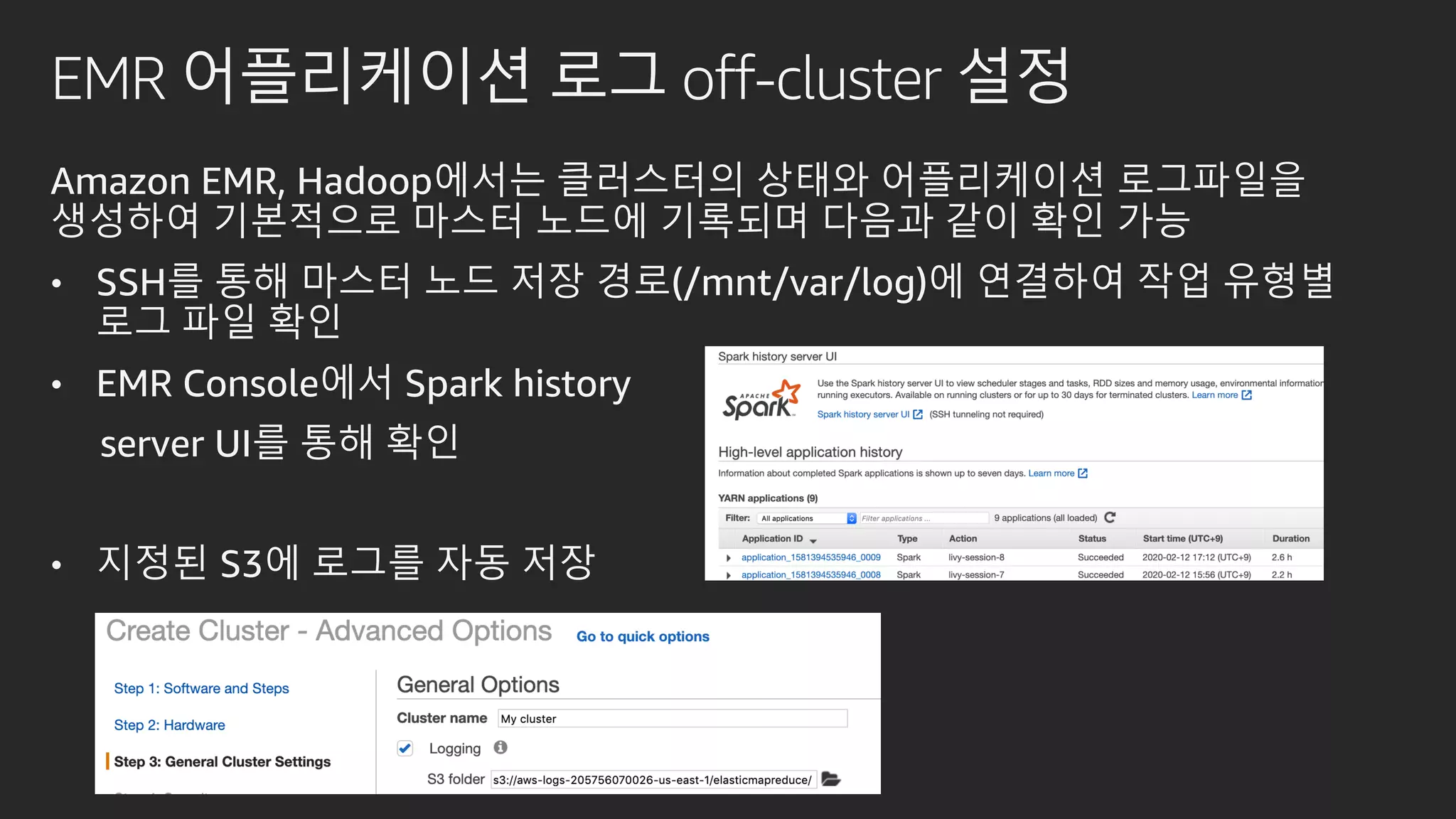 EMR 어플리케이션 로그 off-cluster 설정
Amazon EMR, Hadoop에서는 클러스터의 상태와 어플리케이션 로그파일을
생성하여 기본적으로 마스터 노드에 기록되며 다음과 같이 확인 가능
• SSH를 통해 마스터 노드 저장 경로(/mnt/var/log)에 연결하여 작업 유형별
로그 파일 확인
• EMR Console에서 Spark history
server UI를 통해 확인
• 지정된 S3에 로그를 자동 저장
 