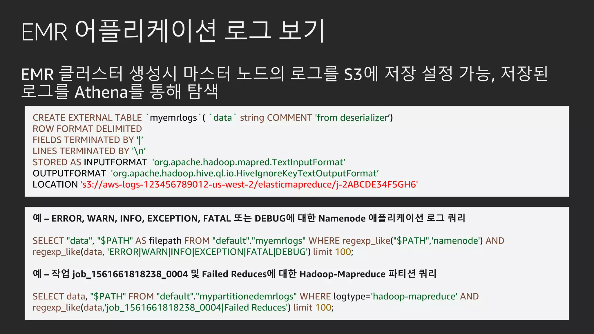 EMR 어플리케이션 로그 보기
EMR 클러스터 생성시 마스터 노드의 로그를 S3에 저장 설정 가능, 저장된
로그를 Athena를 통해 탐색
예 – ERROR, WARN, INFO, EXCEPTION, FATAL 또는 DEBUG에 대한 Namenode 애플리케이션 로그 쿼리
SELECT "data", "$PATH" AS filepath FROM "default"."myemrlogs" WHERE regexp_like("$PATH",'namenode') AND
regexp_like(data, 'ERROR|WARN|INFO|EXCEPTION|FATAL|DEBUG') limit 100;
예 – 작업 job_1561661818238_0004 및 Failed Reduces에 대한 Hadoop-Mapreduce 파티션 쿼리
SELECT data, "$PATH" FROM "default"."mypartitionedemrlogs" WHERE logtype='hadoop-mapreduce' AND
regexp_like(data,'job_1561661818238_0004|Failed Reduces') limit 100;
CREATE EXTERNAL TABLE `myemrlogs`( `data` string COMMENT 'from deserializer’)
ROW FORMAT DELIMITED
FIELDS TERMINATED BY '|’
LINES TERMINATED BY 'n’
STORED AS INPUTFORMAT 'org.apache.hadoop.mapred.TextInputFormat’
OUTPUTFORMAT 'org.apache.hadoop.hive.ql.io.HiveIgnoreKeyTextOutputFormat’
LOCATION.'s3://aws-logs-123456789012-us-west-2/elasticmapreduce/j-2ABCDE34F5GH6'
 