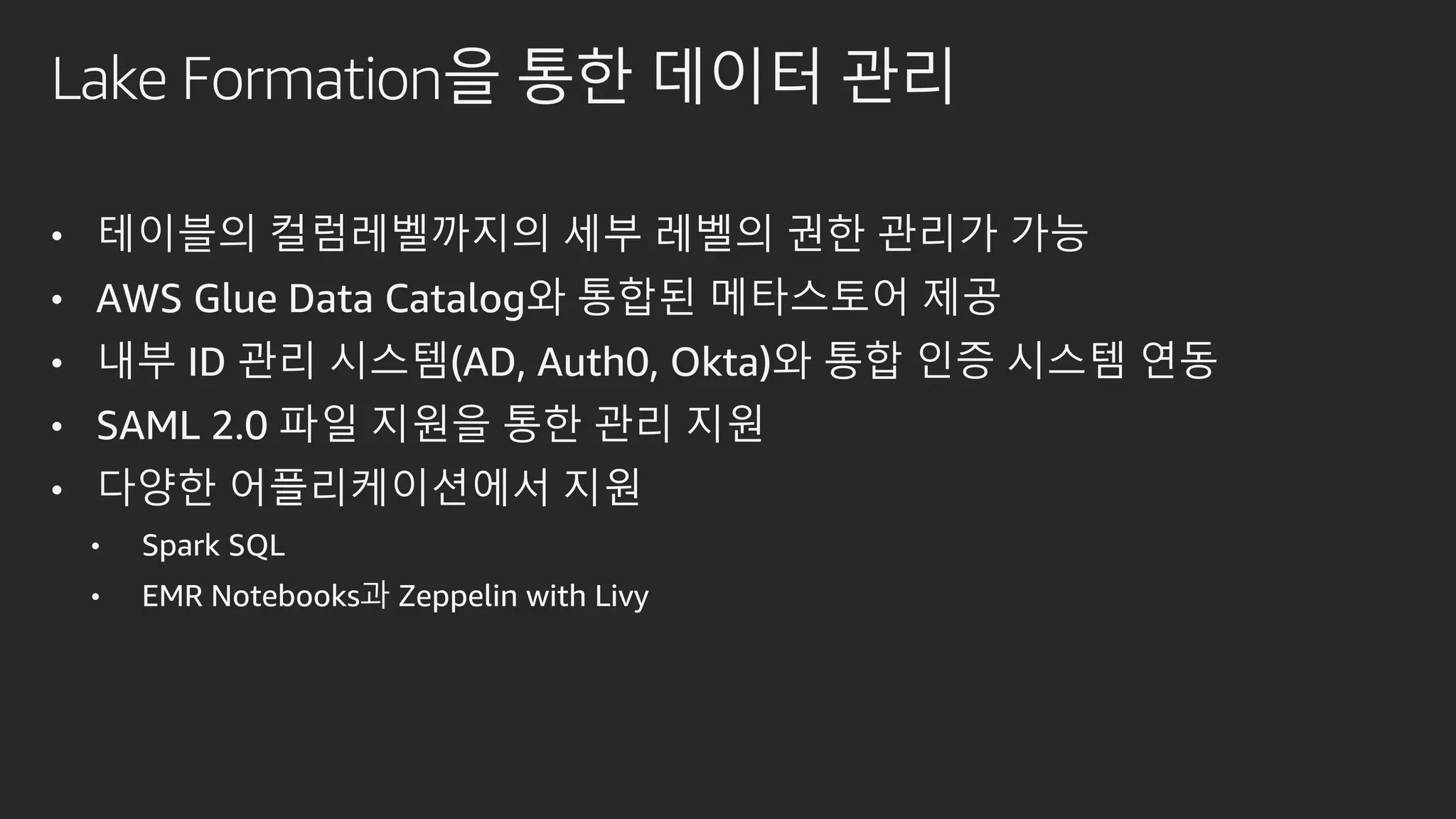 Lake Formation을 통한 데이터 관리
• 테이블의 컬럼레벨까지의 세부 레벨의 권한 관리가 가능
• AWS Glue Data Catalog와 통합된 메타스토어 제공
• 내부 ID 관리 시스템(AD, Auth0, Okta)와 통합 인증 시스템 연동
• SAML 2.0 파일 지원을 통한 관리 지원
• 다양한 어플리케이션에서 지원
• Spark SQL
• EMR Notebooks과 Zeppelin with Livy
 