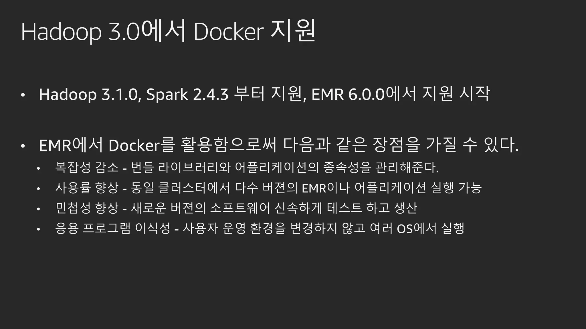 Hadoop 3.0에서 Docker 지원
• Hadoop 3.1.0, Spark 2.4.3 부터 지원, EMR 6.0.0에서 지원 시작
• EMR에서 Docker를 활용함으로써 다음과 같은 장점을 가질 수 있다.
• 복잡성 감소 - 번들 라이브러리와 어플리케이션의 종속성을 관리해준다.
• 사용률 향상 - 동일 클러스터에서 다수 버젼의 EMR이나 어플리케이션 실행 가능
• 민첩성 향상 - 새로운 버젼의 소프트웨어 신속하게 테스트 하고 생산
• 응용 프로그램 이식성 - 사용자 운영 환경을 변경하지 않고 여러 OS에서 실행
 