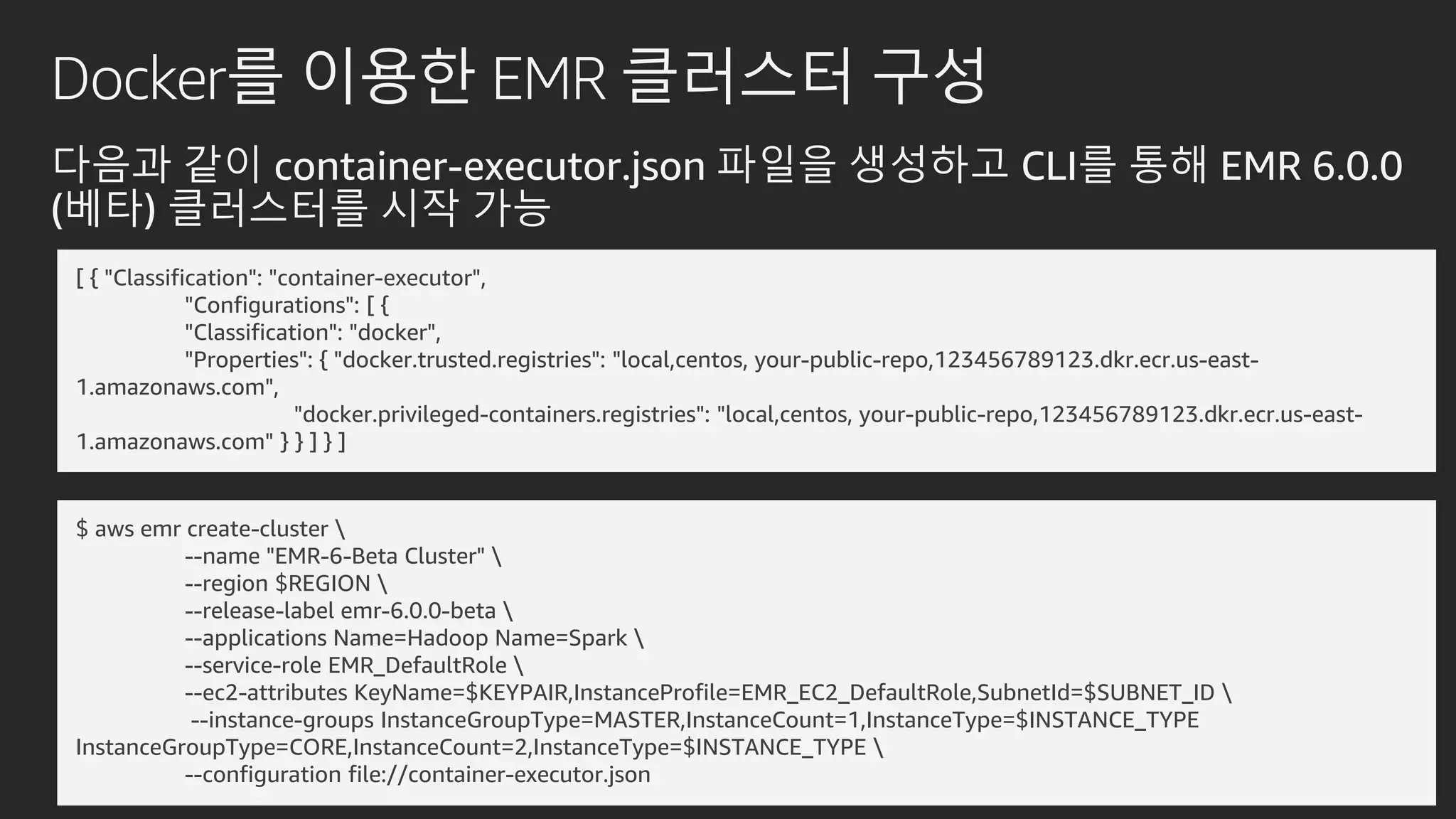 Docker를 이용한 EMR 클러스터 구성
다음과 같이 container-executor.json 파일을 생성하고 CLI를 통해 EMR 6.0.0
(베타) 클러스터를 시작 가능
[ { "Classification": "container-executor",
"Configurations": [ {
"Classification": "docker",
"Properties": { "docker.trusted.registries": "local,centos, your-public-repo,123456789123.dkr.ecr.us-east-
1.amazonaws.com",
"docker.privileged-containers.registries": "local,centos, your-public-repo,123456789123.dkr.ecr.us-east-
1.amazonaws.com" } } ] } ]
$ aws emr create-cluster 
--name "EMR-6-Beta Cluster" 
--region $REGION 
--release-label emr-6.0.0-beta 
--applications Name=Hadoop Name=Spark 
--service-role EMR_DefaultRole 
--ec2-attributes KeyName=$KEYPAIR,InstanceProfile=EMR_EC2_DefaultRole,SubnetId=$SUBNET_ID 
--instance-groups InstanceGroupType=MASTER,InstanceCount=1,InstanceType=$INSTANCE_TYPE
InstanceGroupType=CORE,InstanceCount=2,InstanceType=$INSTANCE_TYPE 
--configuration file://container-executor.json
 