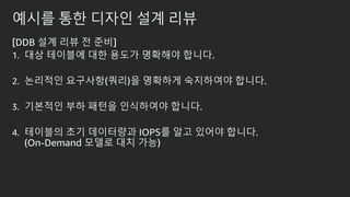 예시를 통한 디자인 설계 리뷰
[DDB 설계 리뷰 전 준비]
1. 대상 테이블에 대한 용도가 명확해야 합니다.
2. 논리적인 요구사항(쿼리)을 명확하게 숙지하여야 합니다.
3. 기본적인 부하 패턴을 인식하여야 합니다.
4. 테이블의 초기 데이터량과 IOPS를 알고 있어야 합니다.
(On-Demand 모델로 대치 가능)
 