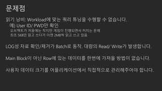 문제점
읽기 낭비: Workload에 맞는 쿼리 튜닝을 수행할 수 없습니다.
예) User ID/ PWD만 확인
오브젝트가 처음에는 작지만 게임이 진행되면서 커지는 문제
최초 5KB만 읽고 쓰다가 이젠 2MB씩 읽고 쓰고 있음
LOG성 자료 확인/제거가 Batch로 동작. 대량의 Read/ Write가 발생합니다.
Main Block이 아닌 Row에 있는 데이터를 한번에 가져올 방법이 없습니다.
사용자 데이터 크기를 어플리케이션에서 직접적으로 관리해주어야 합니다.
 