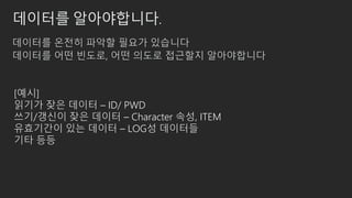 데이터를 알아야합니다.
데이터를 온전히 파악할 필요가 있습니다
데이터를 어떤 빈도로, 어떤 의도로 접근할지 알아야합니다
[예시]
읽기가 잦은 데이터 – ID/ PWD
쓰기/갱신이 잦은 데이터 – Character 속성, ITEM
유효기간이 있는 데이터 – LOG성 데이터들
기타 등등
 