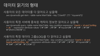 데이터 읽기의 형태
사용자의 모든 데이터를 다 읽어오고 싶을때
aws dynamodb get-item --table-name MainTable --key ‘{“UserID": {"S": “myuserid"}}’
사용자의 특정 서버에 종속된 캐릭터 정보만 읽어오고 싶을때
aws dynamodb query –table-name MainTable –key-condition-expression “UserId = :id and SortKey
= :sk＂ –expression-attribute-values "{ ":id" : { "S" : "myuserid" }, ":sk" : { "S" :
“SRV01:CHR01" } }
사용자의 특정 데이터 그룹(LOG)을 다 읽어오고 싶을때
aws dynamodb query --table-name MainTable --key-condition-expression “UserId = :id and
begins_with(SortKey, :sk)" --expression-attribute-values "{ ":id" : { "S" : "myuserid" },
":sk" : { "S" : “LOG" } }"
 