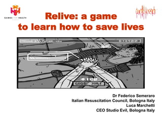 Relive: a game 
to learn how to save lives 
Dr Federico Semeraro 
Italian Resuscitation Council, Bologna Italy 
Luca Marchetti 
CEO Studio Evil, Bologna Italy  