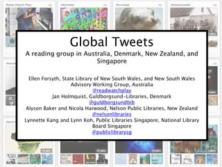 Global Tweets
A reading group in Australia, Denmark, New Zealand, and
Singapore
Ellen Forsyth, State Library of New South Wales, and New South Wales
Advisory Working Group, Australia
@readwatchplay
Jan Holmquist, Guldborgsund-Libraries, Denmark
@guldborgsundbib
Alyson Baker and Nicola Harwood, Nelson Public Libraries, New Zealand
@nelsonlibraries
Lynnette Kang and Lynn Koh, Public Libraries Singapore, National Library
Board Singapore
@publiclibrarysg
 