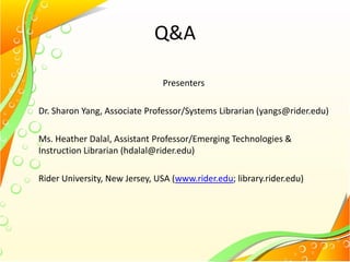 Q&A
Presenters
Dr. Sharon Yang, Associate Professor/Systems Librarian (yangs@rider.edu)
Ms. Heather Dalal, Assistant Professor/Emerging Technologies &
Instruction Librarian (hdalal@rider.edu)
Rider University, New Jersey, USA (www.rider.edu; library.rider.edu)
 