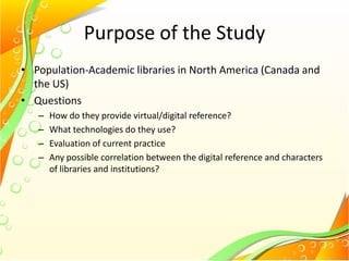 Purpose of the Study
• Population-Academic libraries in North America (Canada and
the US)
• Questions
– How do they provide virtual/digital reference?
– What technologies do they use?
– Evaluation of current practice
– Any possible correlation between the digital reference and characters
of libraries and institutions?
 